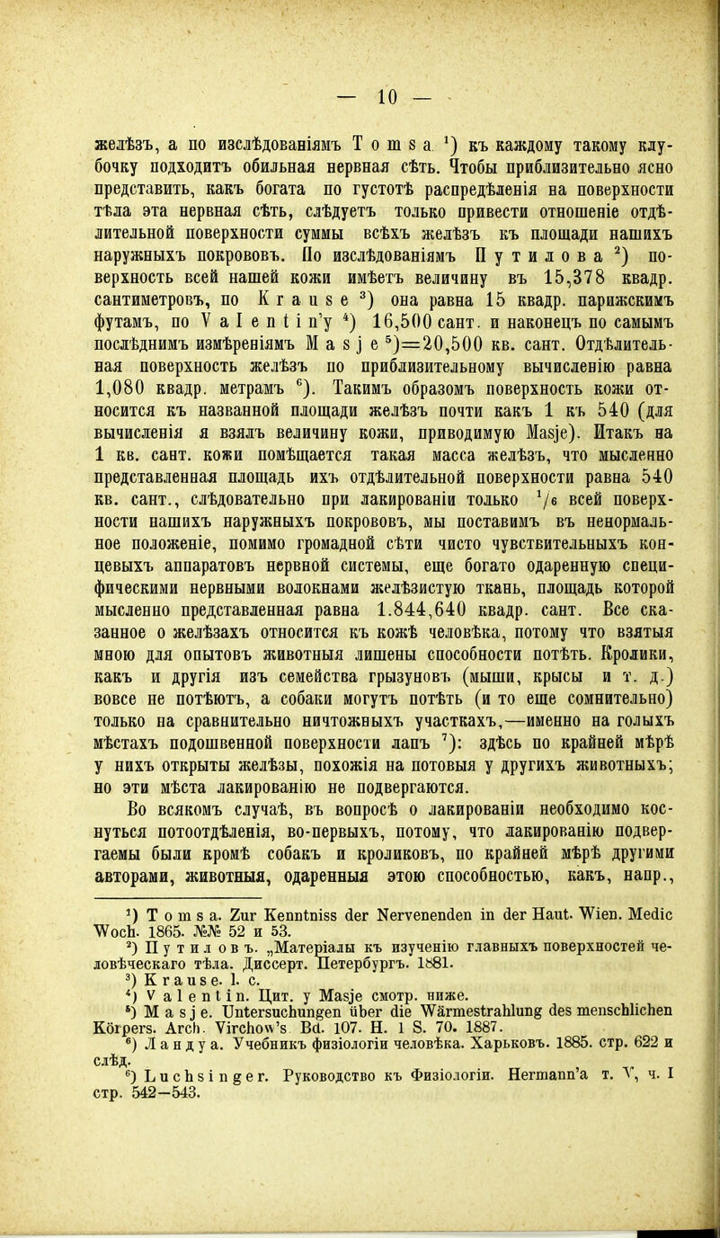 желѣзъ, а по изслѣдованіямъ Т о т 8 а^) къ каждому такому клу- бочку подходитъ обильная нервная сѣть. Чтобы приблизительно ясно представить, какъ богата по густотѣ распредѣленія на поверхности тѣла эта нервная сѣть, слѣдуетъ только привести отношеніе отдѣ- лительной поверхности суммы всѣхъ желѣзъ къ площади нашихъ наружныхъ покрововъ. По изслѣдованіямъ П у т и л о в а по- верхность всей нашей кожи имѣетъ величину въ 15,378 квадр. сантиметровъ, по К г а и 8 е она равна 15 квадр. парижскимъ футамъ, по V а I е п і і п'у *) 16,500 сайт, и наконецъ по самымъ послѣднимъ измѣреніямъ М а 8 і е ^)=20,500 кв. сант. Отдѣлитель- ная поверхность желѣзъ по приблизительному вычисленію равна 1,080 квадр. метрамъ '^). Такимъ образомъ поверхность кожи от- носится къ названной площади желѣзъ почти какъ 1 къ 540 (для вычисленія я взялъ величину кожи, приводимую Маззе). Итакъ на 1 кв. сант. кожи помѣщается такая масса желѣзъ, что мысленно представленная площадь ихъ отдѣлительной поверхности равна 540 кв. сант., слѣдовательно при лакированіи только всей поверх- ности нашихъ наружныхъ покрововъ, мы поставимъ въ ненормаль- ное положеніе, помимо громадной сѣти чисто чувствительныхъ кон- цевыхъ аппаратовъ нервной системы, еще богато одаренную специ- фическими нервными волокнами желѣзистую ткань, площадь которой мысленно представленная равна 1.844,640 квадр. сант. Все ска- занное о желѣзахъ относится къ кожѣ человѣка, потому что взятыя мною для опытовъ животныя лишены способности потѣть. Кролики, какъ и другія изъ семейства грызуновъ (мыши, крысы и т. д.) вовсе не потѣютъ, а собаки могутъ потѣть (и то еще сомнительно) только на сравнительно ничтожныхъ участкахъ,—именно на голыхъ мѣстахъ подошвенной поверхности лапъ ^): здѣсь по крайней мѣрѣ у нихъ открыты желѣзы, похожія на потовыя у другихъ животныхъ; но эти мѣста лакированію не подвергаются. Во всякомъ случаѣ, въ вопросѣ о лакированіи необходимо кос- нуться потоотдѣленія, во-первыхъ, потому, что лакированію подвер- гаемы были кромѣ собакъ и кроликовъ, по крайней мѣрѣ другими авторами, животныя, одаренныя этою способностью, какъ, напр., Т о т 8 а. 2иг Кеппіпізз йег N617611611^611 іп йег Наиі. ^ібп, Мбйіс ѴѴосЬ. 1865. №№ 52 и 53. Путилов ъ. „Матеріалы къ изученію главныхъ повбрхностбй че- довѣческаго тѣла. Диссерт. Петербургъ. 1881. 3) К г а ив е. I. с. *) V а 1 е и I і п. Цит. у Маз^е смотр, ниже. *) М а 8 ^ 6. БпгегзисЬип^еп иЬег йіе 'ѴѴагтезігаЫиііз йез тепБсЫісЬеп Коірегз. Агсіі. ѴігсЬо\ѵ'8 Вй. 107. Н. 1 8. 70. 1887. *) Л а н д у а. Учббникъ физіологіи чбловѣка. Харьковъ. 1885. стр. 622 и слѣд. ЬисЬзіпёбг. Руководство къ Физіологіи. Негшапп'а т. V, ч. I стр. 542 -543.