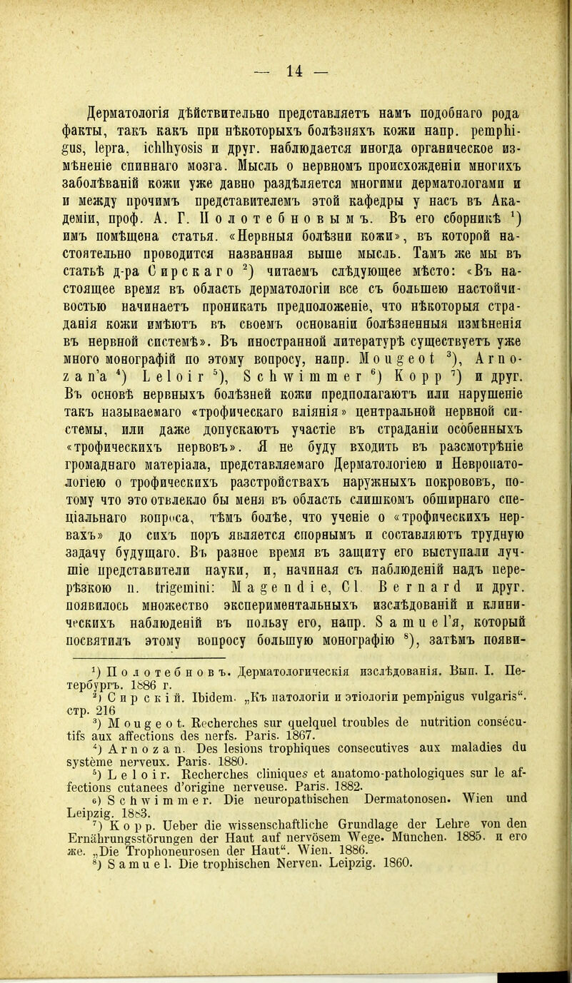 Дерматологія дѣйствительно представляетъ намъ подобнаго рода факты, такъ какъ при нѣкоторыхъ болѣзпяхъ кожи напр. ретрЫ- ёпз, Іерга, іс1іШуо8І8 и друг, наблюдается иногда органическое из- мѣненіе спиннаго мозга. Мысль о нервномъ происхожденіи многихъ заболѣваній кожи уже давно раздѣляется многими дерматологами и и между прочимъ представителемъ этой кафедры у насъ въ Ака- дѳміи, проф. А. Г. II о л о т е б н о в ы м ъ. Въ его сборникѣ имъ помѣщена статья. «Нервныя болѣзни кожи», въ которой на- стоятельно проводится названная выше мысль. Тамъ же мы въ статьѣ д-ра Сирскаго читаемъ слѣдующее мѣсто: «Въ на- стоящее время въ область дерматологіи все съ большею настойчи- востью начинаетъ проникать предположеніе, что нѣкоторыя стра- данія кожи имѣютъ въ своемъ основаніи болѣзяенныя измѣненія въ нервной системѣ». Въ иностранной литературѣ существуетъ уже много монографій по этому воаросу, напр. Мои^ео! ^), Агпо- 2 а п'а Ь е 1 о і г ^), 8 с Ь \ѵ і ш ш е г К о р р и друг. Въ основѣ нервныхъ болѣзней кожи предполагаютъ или нарушеніе такъ называемаго «трофическаго вліянія» центральной нервной си- стемы, или даже допускаютъ участіе въ страданіи особенныхъ «трофическихъ нервовъ». Я не буду входить въ разсмотрѣніе громаднаго матеріала, представляемаго Дерматологіею и Невропато- логіею о трофическихъ разстройствахъ наружныхъ покрововъ, по- тому что это отвлекло бы меня въ область слишкомъ обширнаго спе- ціальнаго вопроса, тѣмъ болѣе, что ученіе о «трофическихъ нер- вахъ» до сихъ поръ является спорнымъ и соотавляютъ трудную задачу будущаго. Въ разное время въ защиту его выступали луч- шіе представители науки, и, начиная съ наблюденій надъ пере- рѣзкою п. ігі^етіпі: Ма§еп(ііе, С1, Вегпагсі и друг, появилось множество экспериментальныхъ изслѣдованій и клини- ческихъ наблюденій въ пользу его, напр. 8 а ш и е 1'я, который посвятилъ этому вопросу большую монографію затЪмъ появи- ^)По.аотебновъ. Дерматологическія изслѣдованія. Вып. I. Пе- тербургъ. 1886 г. Сир с к і й. ІЪійеш. „Къ патологіи и этіологіи ретрш^из ѵи1§агіз. стр. 216 М о и § е о і. КесЬегсЬез зиг ^ие1^ие1 ІгоиЫез йе пиігШоп сопзёси- Іій аих аіГесііопз (іез пегІРз. Рагіз. 1867. ''ЗАгпогап. Вез Іезіопз і;^орЬі^ие8 сопзесиііѵез аих таіаііез йи зузіёте пегѵеих. Рагіз. 1880. Ь е 1 о і г. КесЬегсЬез с1іпі^ие8 еі аI)а^ото-ра1;Ьо1о§і^иез зиг 1е аГ- :?есІіопз сиіапеез сІ'огі§іпе пегѵеизе. Рагіз. 1882. в) 8 с Ь \ѵ і т т е г. Віе пеигораІЬізсЬеп Бегтаіопозеп. 'ѴѴіеп ипй Ьеір2І§. 18бЗ. Кор р. ПеЬег йіе -ѵѵіззеіізсЬаШісЬе ОгипсИа^е іег ЬеЬге ѵоп аеп ЕгііаЬгип§зз№гип§еп йег Наиі; аи^ пегѵбзет ^е§е. МйпсЬеп. 1885. и его же. „Біе ТгорЬопеигозеп сіег Наиі. \Ѵіеп. 1886. 8) 8 а т и е 1. Віе ІгорЬізсЬеп Nе^ѵеI1. Ьеір2І§. 1860.