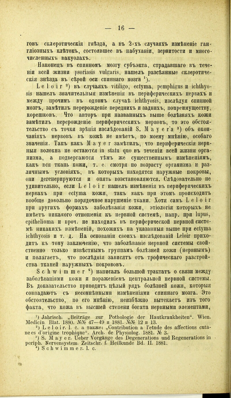 говъ склеротическія гнѣзда, а въ 2-хъ случаяхъ измѣееніе ган- гліозныхъ клѣтоЕъ, состоявшее въ набуханіи, зереитости и много- численныхъ вакуолахъ. Наконецъ въ сбинномъ мозгу субъэкта, страдавшаго въ тече- ніи всей жизни рзогіазій ѵиіёагіз, нашелъ разсѣянные скдеротиче- скія знѣзда въ сѣрой оси спиннаго мозга Ь е 1 о і г въ случаяхъ ѵійіі^о, есіута, ретрЬі^из и ісІіШуо- 8І8 нашелъ значительныя измѣБевія въ периферическихъ нервахъ и между прочимъ въ одиомъ случаѣ іс1ііЬуо8І8, изслѣдуя спинной мозгъ, замѣтилъ перерожденіе нереднихъ и заднихъ, попреимуществу, корешковъ. Что авторъ при названныхъ выше болѣзняхъ кожи замѣтилъ перерожденіе периферическихъ нервовъ, то это обстоя- тельство съ точки зрѣнія изслѣдованій 8. М а у е г'а объ окон- чаніяхъ нервовъ въ кожѣ не имѣетъ, по моему мнѣнію, особаго значенія. Такъ какъ М а у е г замѣтилъ, что периферическія нерв- ныя волокна не остаются іп біаіи ^ио въ теченіи всей жизни орга- низма, а подвергаются тѣмъ же существеннымъ измѣненіямъ, какъ вся ткань кожи, т. е. смотря по возрасту организма и раз- личнымъ условіяхъ, въ которыхъ находятся наружные покровы, они дегенерируются и опять возстановляются. Слѣдовательно не удивительно, если Ь е 1 о і г нашелъ измѣненія въ периферическихъ нервахъ при есіуша кожи, такъ какъ при этомъ происходитъ вообще довольно порядочное нарушеніе ткани. Хотя самъ I е 1 о і г при другихъ формахъ заболѣванія кожи, этіологія которыхъ не имѣетъ никакого отношенія къ нервной системѣ, напр. при Іприз, ерііЬеІіоша и проч. не находилъ въ периферической нервной систе- мѣ никакихъ измѣненій, похожихъ на указанныя выше при есіуша ісЫіІіуойіз и т. д. На основаніи своихъ изслѣдованій Ьеіоіг прихо- дитъ къ тому заключенію, что заболѣваніе нервной системы свой- ственно только извѣстнымъ группамъ болѣзпей кожи (нервнымъ) и полагаетъ, что послѣднія зависятъ отъ трофическаго разстрой- ства тканей наружныхъ покрововъ, ЗсЬ^ѵішшег *) написалъ большой трактатъ о связи между заболѣваніями кожи и пораженіемъ центральной нервной системы. Въ доказательство приводитъ цѣлый рядъ болѣзней кожи, которыя совпадаютъ съ несомнѣеными измѣненіями спиннаго мозга. Это обстоятельство, по его мнѣнію, неизбѣжно вытекаетъ изъ того факта, что кожа въ высшей степени богата нервными элементами, 1) ЛаЬгізсІі. „Веііга§е гиг Ро1;Ьо1о§іе Дег НаиІкгаикЬеі1;еп. \Ѵіеп. Месіісіп. Віаі;. 1880. №.№ 47—49 и 1881. №№ 12 и 13. Ь е 1 о і г. I. с. а также.- „СопІгіЬиііоп а Геіисіе сіев аі'йсІіоп8 сина- пе ез (і'огі§ше ІгорЫдие. Агсіі. (іе РЬузіоіо^. 1881. № 3. 8. М а у е г. ІТеЪег Уог^ап^е йее Ве§епегаііоп8 ипй Ее§епега(;іоп8 іп регірЬ. Ыегѵепзуйіет. 2еіѣ8сЬг. і. Неіікиікіе Вй. II. 1881. •') 8 с Ь \ѵ і т т е г. 1. с.