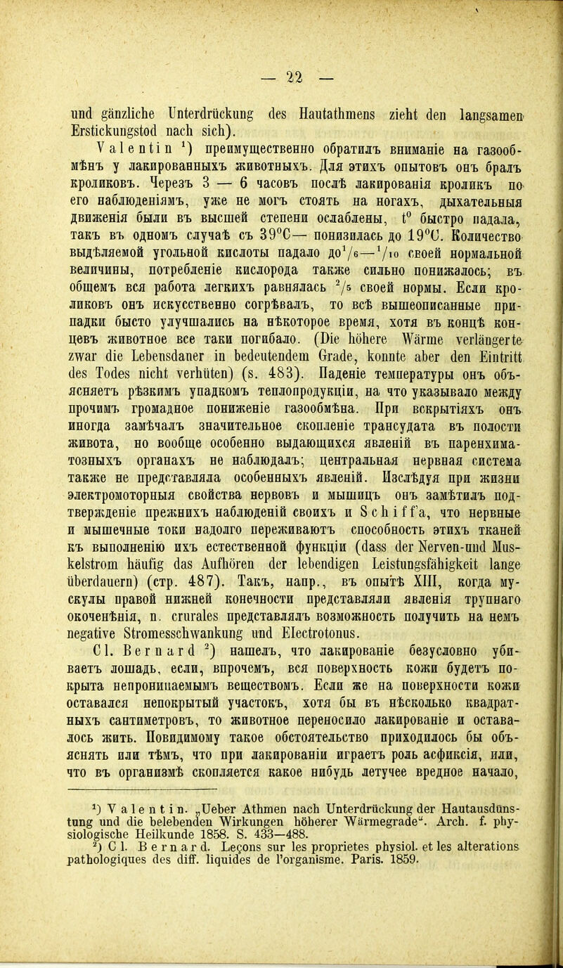 ипй §ап2ІісЬе ІІпі;егйгйскіш§ (іез НаиіаШтепз гіеЫ йеп Іапёзаше» Егзііскипёзіосі пасЬ зісЬ). Ѵаіепйп ') преимущественно обратилъ вниманіе на газооб- мѣнъ у лакированныхъ животеыхъ. Для этихъ опытовъ онъ бралъ кроликовъ. Черезъ 3 — 6 часовъ послѣ лакированія кроликъ по его наблюденіямъ, уже не могъ стоять на ногахъ, дыхательныя движенія были въ высшей степени ослаблены, быстро падала, такъ въ одномъ случаѣ съ 39°С— понизилась до ІЭ^^О. Количество выдѣляемой угольной кислоты падало доѴе—7>о «воей нормальной величины, потребленіе кислорода также сильно понижалось; въ. общемъ вся работа легкихъ равнялась 7^ своей нормы. Если кро- ликовъ онъ искусственно согрѣвалъ, то всѣ вышеописанные при- падки бысто улучшались на нѣкоторое время, хотя въ концѣ кон- цевъ животное все таки погибало. (Віе ІіоЬеге \Ѵагте ѵег1ап§егі& 2тѵаг (Ііе ЬеЬеп8(1апег іп Ьейеиіепйеш Огайе, коппіе аЬег йеп ЕіпігШ (1е8 Тойез пісііі; ѵегМіеп) (з. 483). Паденіе температуры онъ объ- ясняетъ рѣзкимъ упадкомъ теплопродукціи, на что указывало между прочимъ громадное пониженіе газообмѣна. При вскрытіяхъ онъ иногда замѣчалъ значительное скопленіе трансудата въ полости живота, но вообще особенно выдающихся явленій въ паренхима- тозныхъ органахъ не наблюдадъ; центральная нервная система также не представляла особенныхъ явленій. Изслѣдуя при жизни электромоторныя свойства нервовъ и мышицъ онъ замѣтилъ под- твержденіе прежнихъ наблюденій своихъ и 8 с Ь іГа, что нервные и мышечные токи надолго переживаютъ способность этихъ тканей къ выполненію ихъ естественной функціи (йазз сіег Кегѵѳп-ип(1 Миз- кеівігош Ьаий§ йаз Аи!1іогеп йег 1е1зеп(1і§еп Ьеіййінёййіііёкеіі. 1ап§е иЬегсІаиегп) (стр. 487). Такъ, напр., въ опытѣ XIII, когда му- скулы правой нижней конечности представляли явленія трупнаго окоченѣнія, п. сгигаіез представлялъ возможность получить на немъ пе^айѵе 8іготе88СІі\ѵапкипё ипй ЕІесігоіопиз. С1. Вегпагсі ^) нашелъ, что лакированіе безусловно уби- ваетъ лошадь, если, впрочемъ, вся поверхность кожи будетъ по- крыта непронинаемымъ веществомъ. Если же на поверхности кожи оставался непокрытый участокъ, хотя бы въ нѣсколько квадрат- ныхъ сантиметровъ, то животное переносило лакированіе и остава- лось жить. Повидимому такое обстоятельство приходилось бы объ- яснять или тѣмъ, что при лакированіи играетъ роль асфиксія, или, что въ организмѣ скопляется какое нибудь летучее вредное начало, V а 1 е п I і п. „ПеЪег АіЬтеп пасЬ Ііпіегйгйскип^ йег НаиІаизйОпз- Іип^ ип(3 йіе ЪеІеЬепаеп ѴѴігкип^еп ЬбЬегег ѴѴ^а.гте§гайе. АгсЬ. і. рЬу- зіоІоёізсЬе Неіікипде 1858. 8. 433—488. С 1. В е г п а г Д. Ьедопз зиг Іез ргоргіеіез рЬузіоІ. еі Іез аііегаііопз раіЬо1оёі^иез Дез Ді^. Іідиісіез Де Гог§апі8те. Рагіз. 1859.