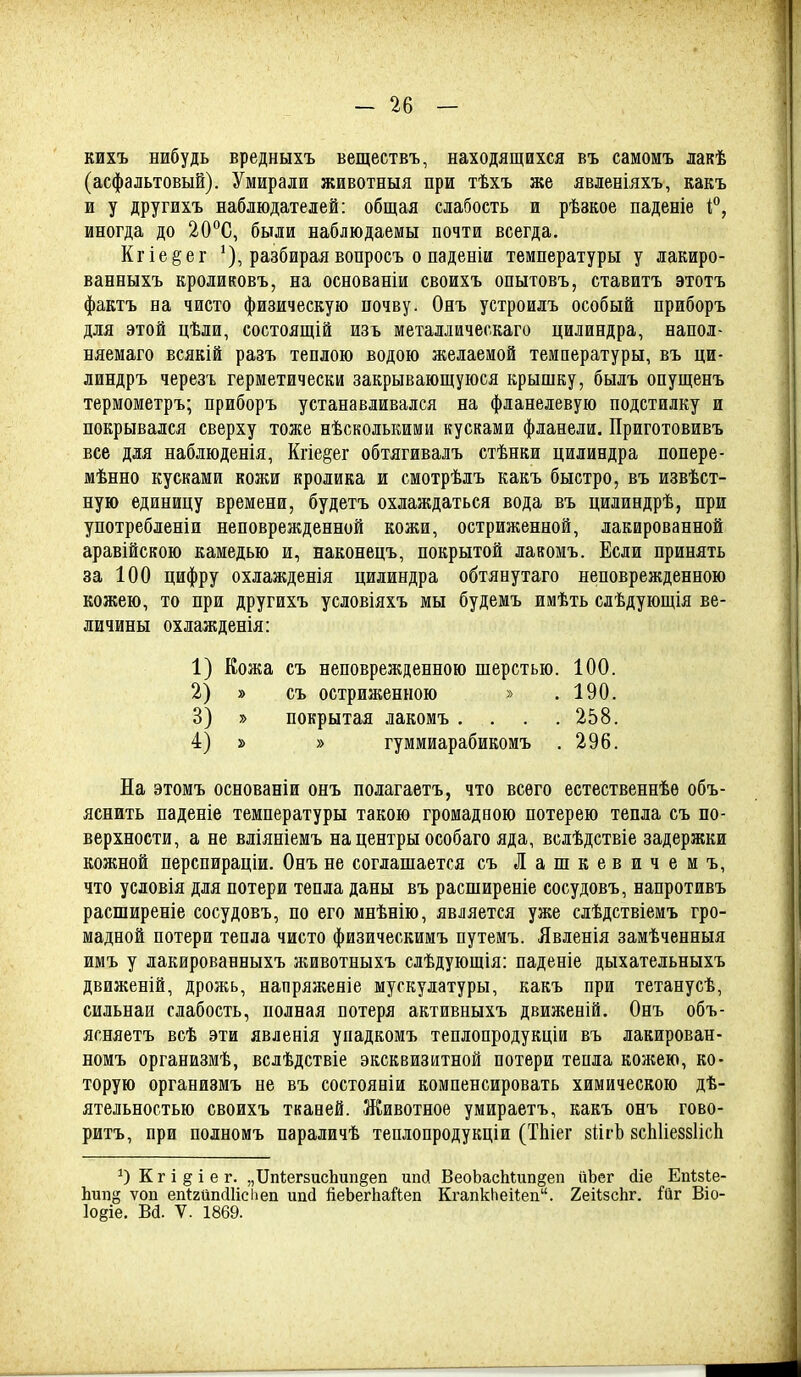 кихъ нибудь вредныхъ веществъ, находящихся въ самомъ лакѣ (асфальтовый). Умирали животныя при тѣхъ же явленіяхъ, какъ и у другихъ наблюдателей: общая слабость и рѣзкое паденіе і, иногда до 20°С, были наблюдаемы почти всегда. Кгіе^ег ^), разбираявопросъ о паденіи температуры у лакиро- ванныхъ кроликовъ, на основаніи своихъ опытовъ, ставитъ этотъ фактъ на чисто физическую почву. Онъ устроилъ особый приборъ для этой цѣли, состоящій изъ металлическаго цилиндра, напол- няемаго всякій разъ теплою водою желаемой температуры, въ ци- линдръ черезг герметически закрывающуюся крышку, былъ опущенъ термометръ; приборъ устанавливался на фланелевую подстилку и покрывался сверху тоже нѣсколькими кусками фланели. Приготовивъ все для наблюденія, Кгіе^ег обтягивалъ стѣнки цилиндра попере- мѣнно кусками кожи кролика и смотрѣлъ какъ быстро, въ извѣст- ную единицу времени, будетъ охлаждаться вода въ цилиндрѣ, при употребленіи неповрежденной кожи, остриженной, лакированной аравійскою камедью и, наконецъ, покрытой лавомъ. Если принять за 100 цифру охлажденія цилиндра обтянутаго неповрежденпою | кожею, то при другихъ условіяхъ мы будемъ имѣть слѣдующія ве- личины охлажденія: 1) Кожа съ неповрежденного шерстью. 100. 2) » съ остриженною » .190. 3) » покрытая лакомъ . . . . 258. 4) » » гуммиарабикомъ . 296. На этомъ основаніи онъ полагаетъ, что всего естественнѣѳ объ- яснить паденіе температуры такою громадною потерею тепла съ по- верхности, а не вліяніемъ на центры особаго яда, вслѣдствіе задержки кожной перспираціи. Онъ не соглашается съЛашкевичемъ, что условія для потери тепла даны въ расширеніе сосудовъ, напротивъ расширеніе сосудовъ, по его мнѣнію, является уже слѣдствіемъ гро- | мадной потери тепла чисто физическимъ путемъ. Явленія замѣченныя имъ у лакированныхъ животныхъ слѣдуюшія: паденіе дыхательныхъ движеній, дрожь, напряягеніе мускулатуры, какъ при тетанусѣ, сильнаи слабость, полная потеря активныхъ движеній, Онъ объ- , ясняетъ всѣ эти явленія упадкомъ теплопродукціи въ лакирован- 1 номъ организмѣ, вслѣдствіе эксквизитной потери тепла кожею, ко- торую организмъ не въ состояніи компенсировать химическою дѣ- ятельностью своихъ ткавей. Животное умираетъ, какъ онъ гово- ритъ, при полномъ параличѣ теплопродукціи (ТЬіег зйгЬ зсЫіезвІісІі ОКгі§іег. „ІІпі;ег8исЬип§еп ипй ВеоЬасМип§еп ііЬег йіе ЕпЫе- Ьип§ ѵоп еп1:2йп(Шсііеп ип(1 йеЬегЬайеп КгапкЬеііеп. ХеіІзсЬг. ^йг Віо- Іоёіе. Ва. V. 1869. 1