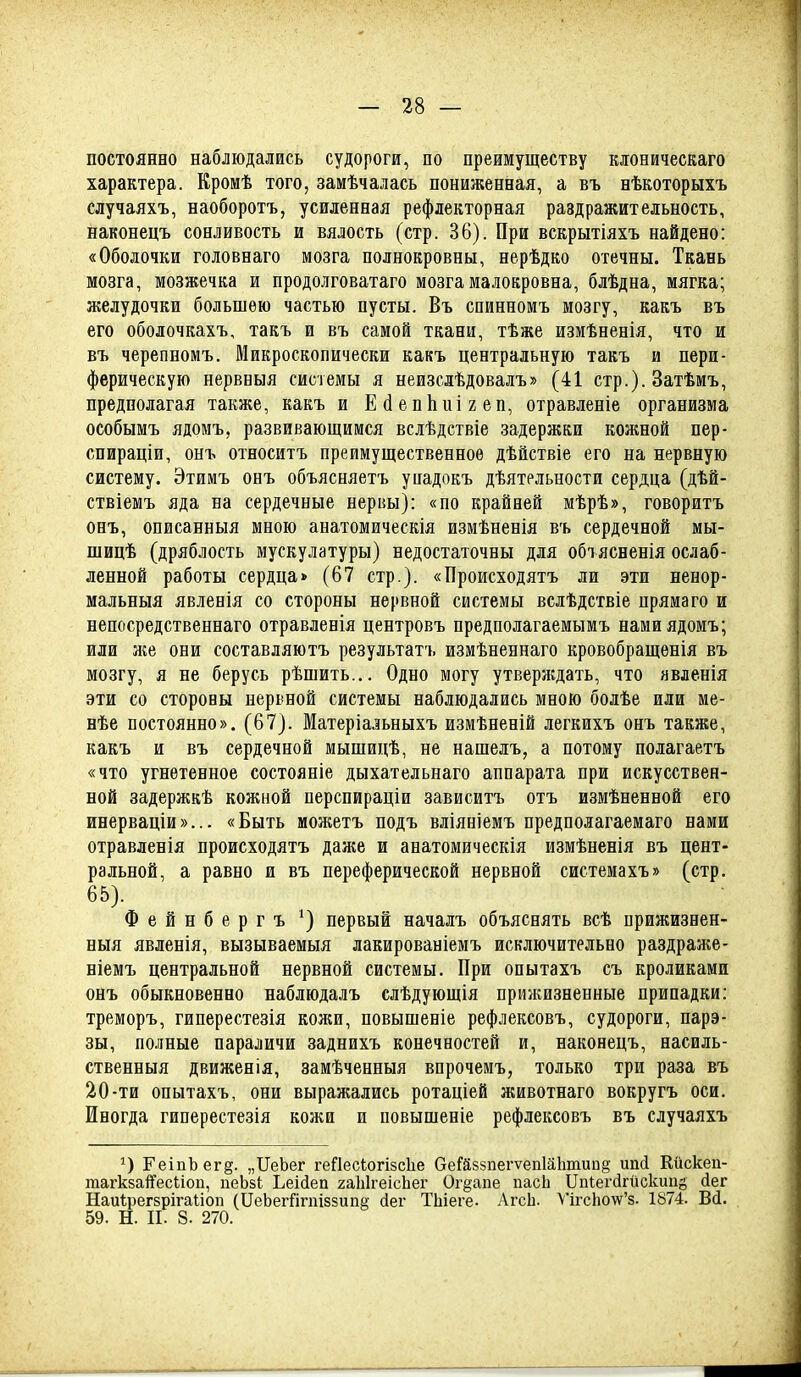 постоянно наблюдались судороги, по преимуществу кіоническаго характера. Кромѣ того, замѣчалась пониженная, а въ нѣкоторыхъ случаяхъ, наоборотъ, усиленная рефлекторная раздражительность, наконецъ сонливость и вялость (стр. 36). При вскрытіяхъ найдено: «Оболочки гоіовнаго мозга полнокровны, нерѣдко отечны. Ткань мозга, мозжечка и продолговатаго мозга малокровна, блѣдна, мягка; желудочки большею частью пусты. Въ спинномъ мозгу, какъ въ его оболочкахъ, такъ и въ самой ткани, тѣже измѣненія, что и въ черепномъ. Микроскопически какъ центральную такъ и пери- ферическую нервныя системы я неизслѣдовалъ» (41 стр.). Затѣмъ, предполагая также, какъ и ЕйепЬиігеп, отравленіе организма особымъ ядомъ, развивающимся всіѣдствіе задержки кожной пер- спираціи, онъ относитъ преимущественное дѣйствіе его на нервную систему. Этимъ онъ объясняетъ упадокъ дѣятельности сердца (дѣй- ствіемъ яда на сердечные нервы): «по крайней мѣрѣ», говоритъ онъ, описанныя мною анатомическія измѣненія въ сердечной мы- шицѣ (дряблость мускулатуры) недостаточны для обтясненія ослаб- ленной работы сердца» (67 стр.). «Происходятъ ли эти ненор- мальныя явленія со стороны нервной системы вслѣдствіе пряма го и непосредственнаго отравленія центровъ предполагаемымъ нами ядомъ; или же они составляютъ результатъ измѣпеннаго кровобращенія въ мозгу, я не берусь рѣшить... Одно могу утверждать, что явленія эти со стороны нервной системы наблюдались мною болѣе или ме- нѣе постоянно». (67). Матеріальныхъ измѣненій легкихъ онъ также, какъ и въ сердечной мышицѣ, не нашелъ, а потому полагаетъ «что угнетенное состояніе дыхательнаго аппарата при искусствен- ной задержкѣ кожной перспираціи зависитъ отъ измѣненной его инерваціи»... «Быть можетъ подъ вліяніемъ предполагаемаго нами отравленія происходятъ даже и анатомическія измѣненія въ цент- ральной, а равно и въ переферической нервной системахъ» (стр. 65). Фейнбергъ ^) первый началъ объяснять всѣ прижизнен- ныя явленія, вызываемыя лакированіемъ исключительно раздраже- ніемъ центральной нервной системы. При опытахъ съ кроликами онъ обыкновенно наблюдалъ слѣдующія прижизненные припадки: треморъ, гиперестезія колш, повыпіеніе рефлексовъ, судороги, парэ- зы, полные параличи заднихъ конечностей и, наконецъ, насиль- ственныя движенія, замѣченныя впрочемъ, только три раза въ 20-ти опытахъ, они выражались ротаціей животнаго вокругъ оси. Иногда гиперестезія кожи и повышеніе рефлексовъ въ случаяхъ ГеіпЪегё. „ПеЪег геПесіогізсЬе ОеГй85пегѵеп1а1шип§ ипсі Кйскеп- тагкба^есііоп, пеЬзЬ Ьеійеп гаЫгеісЬег Ог^апе пасЬ Ііпіегсігйскипё йег Наи1рег8рігаІіоп (йеЬегйгпіззипе сіег ТЬіеге- АгсЬ. У1гсЬо\у'8. 1874. Вй. 59. Н. II. 8. 270.