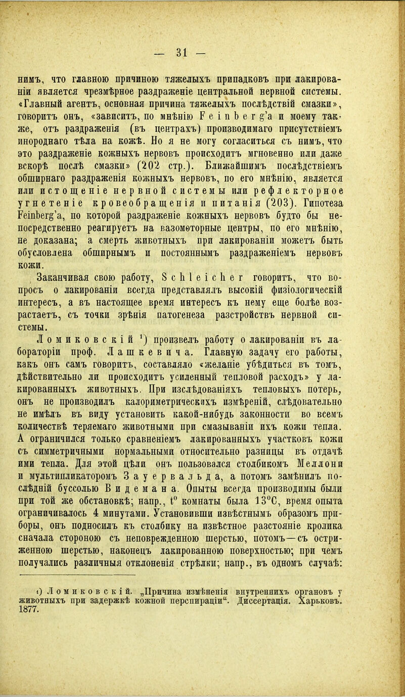 нимъ, что главною причиною тяжелыхъ припадковъ при лакирова- ніи является чрезмѣрное раздраженіе центральной нервной системы. «Главный агентъ, основная причина тяжелыхъ послѣдствій смазки», говоритъ онъ, «зависитъ, по мнѣнію Р е і п Ъ е г §'а и моему так- же, отъ раздраженія (въ центрахъ) производимаго присутствіемъ инороднаго тѣла на кожѣ. Но я не могу согласиться съ нимъ, что это раздраженіе кожныхъ нервовъ происходитъ мгновенно или даже вскорѣ послѣ смазки» (202 стр.). Ближайшимъ послѣдствіемъ обширнаго раздраженія колшыхъ нервовъ, по его мнѣнію, является или истощеніе нервной системы или рефлекторное угнетеніе кровеобращенія и питанія (203). Гипотеза РеіпЬегё'а, по которой раздраженіе кожныхъ нервовъ будто бы не- посредственно рѳагируетъ на вазомоторные центры, по его мнѣнію, не доказана; а смерть животныхъ при лакированіи можетъ быть обусловлена обширнымъ и постояннымъ раздраженіемъ нервовъ кожи. ; Заканчивая свою работу, 8 с 1і 1 е і с 1і е г говоритъ, что во- просъ о лакированіи всегда представлялъ высокій физіологическій интересъ, а въ настоящее время интересъ къ нему еще болѣѳ воз- растаетъ, съ точки зрѣнія патогенеза разстройствъ нервной си- стемы. Ломиковскій ^) произвелъ работу о лакированіи въ ла- бораторіи проф. Лашкевича. Главную задачу его работы, какъ онъ самъ говоритъ, составляло «желаніе убѣдиться въ томъ, дѣйствительно ли происходитъ усиленный тепловой расходъ» у ла- кированныхъ животныхъ. При изслѣдованіяхъ тепловыхъ потерь, онъ не производидъ калориметрическяхъ измѣреній, слѣдовательно не имѣлъ въ виду установить какой-нибудь законности во всемъ количествѣ теряемаго животными при смазываніи ихъ кожи тепла. А ограничился только сравненіемъ лакированныхъ участковъ кожи съ симметричными нормальными относительно разницы въ отдачѣ ими тепла. Для этой цѣли онъ пользовался столбикомъ Меллони и мультипликаторомъ Зауервальда, а потомъ замѣнилъ по- сдѣдній буссолью Видемана. Опыты всегда производимы были при той же обстановкѣ; напр., Г комнаты была 13°С, время опыта ограничивалось 4 минутами. Установивши извѣстнымъ образомъ при- боры, онъ подносилъ къ столбику на извѣстное разстояніе кролика сначала стороною съ неповрежденного шерстью, потомъ—съ остри- женною шерстью, наконецъ лакированною поверхностью; при чемъ получались различныя отклоненія стрѣлки; напр., въ одномъ случаѣ: і) Ломиковскій. „Причина измѣненія внутреннихъ органовъ у животныхъ при задержкѣ кожной перспираціи. Диссертація. ларьковъ. 1877.