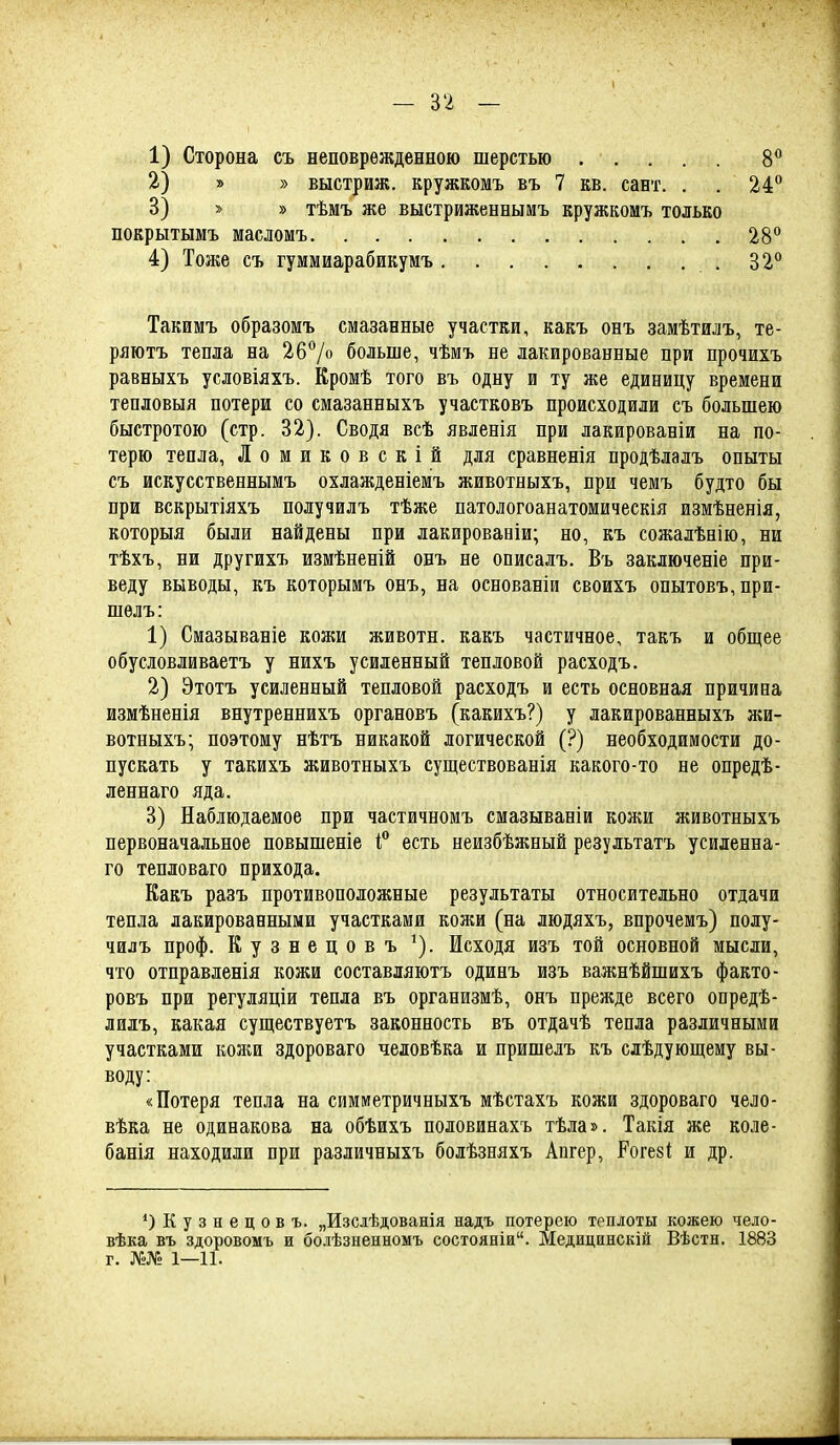 1) Сторона съ неповрежденною шерстью 2) » » выстриж. кружкомъ въ 7 кв. сает. . 3) » » тѣмъ же выстриженнымъ кружкомъ только 8« 24° покрытымъ масломъ 4) Тоже съ гуммиарабикумъ 28*' 32° Такимъ образомъ смазанные участки, какъ онъ замѣтилъ, те- ряютъ тепла на 26°/о больше, чѣмъ не лакированные при прочихъ равныхъ условіяхъ. Еромѣ того въ одну и ту же единицу времени тепловыя потери со смазанныхъ участковъ происходили съ большею быстротою (стр. 32). Сводя всѣ явленія при лакированіи на по- терю тепла, Ломиковскій для сравненія продѣлалъ опыты съ искусственнымъ охлажденіемъ животныхъ, при чемъ будто бы при вскрытіяхъ получилъ тѣже патологоанатомическія измѣненія, которыя были найдены при лакировавіи; но, къ сожалѣнію, ни тѣхъ, ни другихъ измѣненій онъ не описалъ. Въ заключеніе при- веду выводы, къ которымъ онъ, на основаніи своихъ опытовъ,при- шѳлъ: 1) Смазываніе кожи животн. какъ частичное, такъ и общее обусловливаетъ у нихъ усиленный тепловой расходъ. 2) Этотъ усиленный тепловой расходъ и есть основная причина измѣненія внутреннихъ органовъ (какихъ?) у лакированныхъ жи- вотныхъ; поэтому нѣтъ никакой логической (?) необходимости до- пускать у такихъ животныхъ существованія какого-то не опредѣ- леннаго яда. 3) Наблюдаемое при частичномъ смазываніи кожи животныхъ первоначальное повышеніе есть неизбѣжный результатъ усиленна- го тепловаго прихода. Какъ разъ противоположные результаты относительно отдачи тепла лакированными участками кожи (на людяхъ, впрочемъ) полу- чилъ проф. Кузнецовъ ^). Исходя изъ той основной мысли, что отправленія кожи составляютъ одинъ изъ важнѣйшихъ факто- ровъ при регуляціи тепла въ организмѣ, онъ прежде всего опредѣ- дилъ, какая существуетъ законность въ отдачѣ тепла различными участками кожи здороваго человѣка и пришелъ къ слѣдующему вы- воду: «Потеря тепла на симметричныхъ мѣстахъ кожи здороваго чело- вѣка не одинакова на обѣихъ половинахъ тѣла». Такія же коле- банія находили при различныхъ болѣзняхъ Апгер, Роге8І: и др. О Кузнецовъ. „Изсіѣдованія надъ потерею теплоты кожею чело- вѣка въ здоровомъ и бодѣзненномъ состояніи. Медицинскій Вѣстн. 1883 г. №№ 1—11.