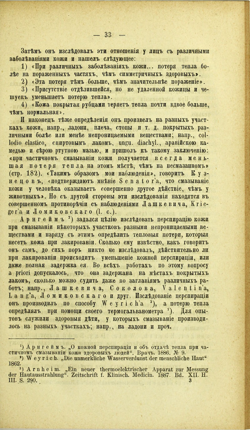 Затѣмъ онъ изслѣдовалъ эти отношенія у лицъ съ различными ваболѣваніями кожи и нашелъ слѣдующеѳ: 1) «При различныхъ заболѣваніяхъ кожи... потеря тепла бо- лѣе на пораженныхъ частяхъ, чѣмъ симметричныхъ здоровыхъ». 2) «Эта потеря тѣмъ больше, чѣмъ значительнѣе нораженіе». 3) «Присутствіе отдѣлившейся, но не удаленной кожицы и че- шуекъ уменьшаетъ потерю тепла». 4) «Кожа покрытая рубцами теряетъ тепла почти вдвое больше, чѣмъ нормальная». И наконецъ тѣже опредѣленія онъ произвелъ на разныхъ участ- кахъ кожи, напр., ладони, плеча, стопы и т. д. покрытыхъ раз- личными болѣе или менѣе непроницаемыми веществами; напр., соі- Ыіо еіазіісо, спиртовымъ лакомъ, ппр. йіасііуі., аравійскою ка- медью и сѣрою ртутною мазью, и пришолъ къ такому заключенію: «при частичномъ смазываніи кожи получается всегда мень- шая потеря тепла на этомъ мѣстѣ, чѣмъ на несмазанномъ» (стр. 182). «Такимъ образомъ мои наблюденія», говорить К у з- н е ц о в ъ, «подтверждаютъ мнѣніе 8 е п а 1; о г'а, что смазываніе кожи у человѣка оказываетъ совершенно другое дѣйствіе, чѣмъ у животныхъ». Но съ другой стороны эти изслѣдованія находятся въ совершенномъ противорѣчіи съ наблюденіями Лашкевича, Кгіе- §ег'а и Л о м и к о в с к а г о (1. с). Арнгеймъ задался цѣлію изслѣдовать перспирацію кожи при смазываніи нѣкоторыхъ участковъ разными непроницаемыми ве- ществами и наряду съ этимъ опредѣлить тепловыя потери, которыя несетъ кожа при лакированіи. Сколько ему извѣстно, какъ говоритъ онъ самъ, до сихъ поръ никто не изслѣдовалъ, дѣйствительно ли при лакированіи происходитъ уменьшеніе кожной перспираціи, или даже полная задержка ея. Во всѣхъ работахъ по этому вопросу а ргіогі допускалось, что она задержана на мѣстахъ покрытыхъ лакомъ, сколько можно судить даяіе по заглавіямъ различныхъ ра- ботъ; напр., Лашкевича, Соколова, ѴаІепИ п'а, Ь а п §'а, Ломиковскаго и друг. Изслѣдованіе перспираціи онъ производилъ по способу \Ѵ е у г і с Ь'а ^), а потерю тепла опредѣлялъ при помощи своего термогальванометра ^). Для опы- товъ служили здоровыя дѣти, у которыхъ смазываніе производи- лось на разныхъ участкахъ; напр., на ладони и проч. А р н г е й м ъ. „О кожной перспираціи и объ отдачѣ тепла при ча- стичномъ смазываніи кожи здоровыхъ людей. Врачъ. 1886. № 9. *) \Ѵ е у г і с Ь. „Віе иптегкІісЬе ^У^аззегуегйипз!; йег тепзсЫісЬе Наиі 1862. з)Агп1іеіт. „Еіп пеиег ШегтоеІеМгізсЬег Аррагаі гиг Меззип^ йег НаиІаиззігаЫипе. геИзсЬгій 1'. КІішзсЬ. Мейісіп. 1887. Вй. XII. Н. III. ,8. 290.. 3