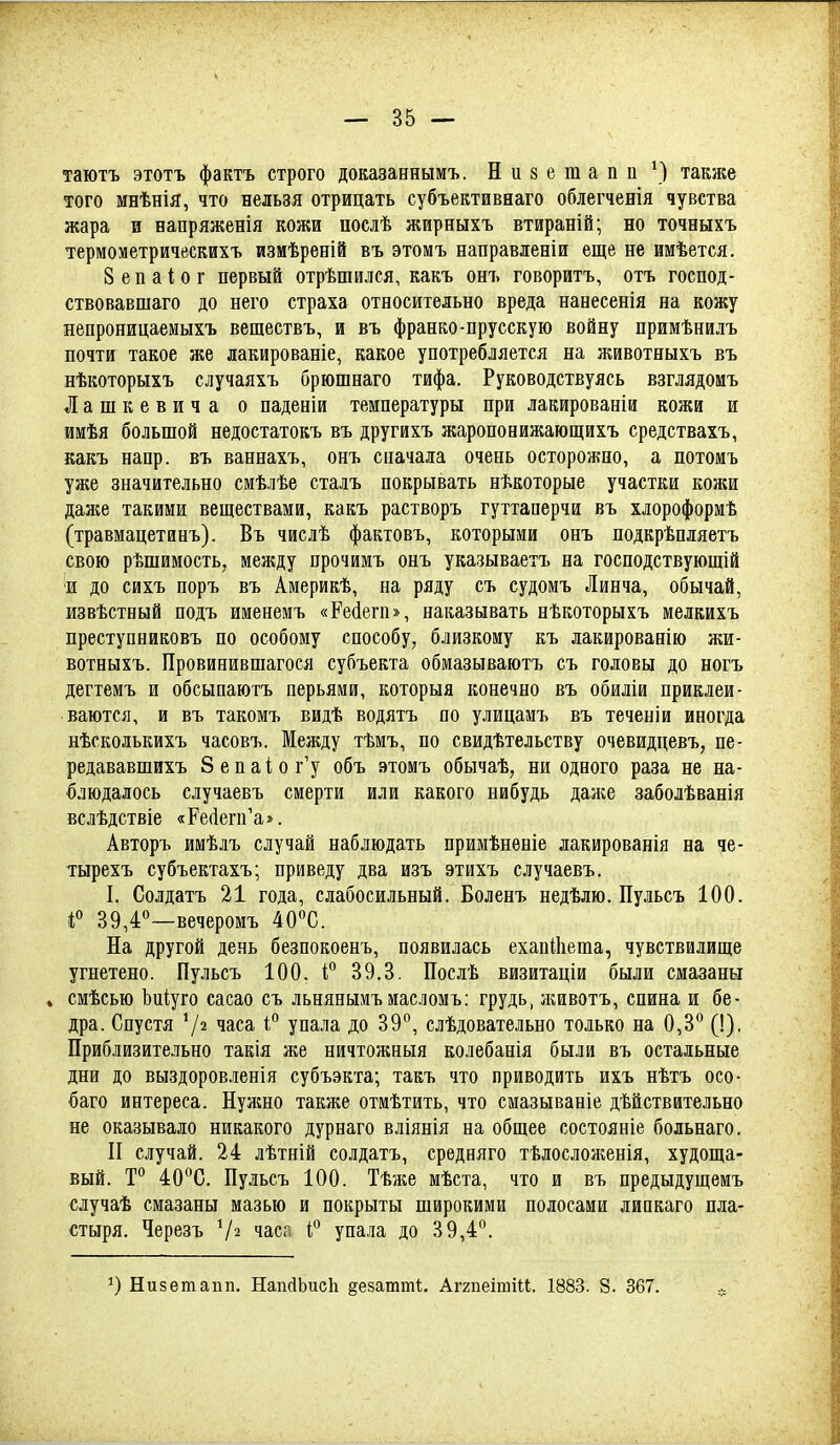 таютъ этотъ фактъ строго доказаннымъ. Низетапп \) также того мнѣнія, что нельзя отрицать субъективнаго облегченія чувства жара и еапряженія кожи послѣ жирныхъ втираній; но точныхъ термометрическихъ измѣрѳній въ этомъ направленіи еще не имѣется. 8 е п а I о г первый отрѣшился, какъ онъ говорить, отъ господ- ствовавшаго до него страха относительно вреда нанесенія на кожу непроницаемыхъ веществъ, и въ франко-прусскую войну примѣнилъ почти такое же лакированіе, какое употребляется на животныхъ въ нѣкоторыхъ случаяхъ брюшнаго тифа. Руководствуясь взглядомъ Лашкевича о паденіи температуры при лакированіи кожи и имѣя большой недостатокъ въ другихъ жаропонижающихъ средствахъ, какъ напр. въ ваннахъ, онъ сначала очень осторожно, а потомъ уже значительно смѣлѣе сталъ покрывать нѣкоторые участки кожи даже такими веществами, какъ растворъ гуттаперчи въ хлороформѣ (травмацетинъ). Въ числѣ фактовъ, которыми онъ подкрѣпляетъ свою рѣшимость, между прочимъ онъ указываетъ на господствующій и до сихъ поръ въ Америкѣ, на ряду съ судомъ Линча, обычай, извѣстный подъ именемъ «Рейегп», наказывать нѣкоторыхъ мелкихъ преступниковъ по особому способу, близкому къ лакированію лш- вотныхъ. Провинившагося субъекта обмазываютъ съ головы до ногъ дегтемъ и обсыпаютъ перьями, которыя конечно въ обиліи приклеи- ваются, и въ такомъ Бидѣ водятъ по улицамъ въ теченіи иногда нѣсколькихъ часовъ. Между тѣмъ, по свидѣтельству очевидцевъ, не- редававшихъ 8епаіог'у объ этомъ обычаѣ, ни одного раза не на- блюдалось случаевъ смерти или какого нибудь даже заболѣванія вслѣдствіе «Ре(іегп'а*. Авторъ имѣлъ случай наблюдать примѣнѳніе лакированія на че- тырехъ субъектахъ; приведу два изъ этихъ случаевъ. I. Солдатъ 21 года, слабосильный. Боленъ недѣлю. Пульсъ 100. 4° 39,4—вечеромъ 40°С. На другой день безпокоенъ, появилась ехапіііета, чувствилище угнетено. Пульсъ 100. і'' 39,3. Послѣ визитаціи были смазаны . смѣсью Ьиіуго сасао съ льнянымъ иасломъ: грудь, ншвотъ, спина и бе- дра. Спустя 7^ часа і° упала до 39°, слѣдовательно только на 0,3*^ (!). Приблизительно такія же ничтожныя колебанія были въ остальные дни до выздоровленія субъэкта; такъ что приводить ихъ нѣтъ осо- баго интереса. Нужно также отмѣтить, что смазываніе дѣйствительно не оказывало никакого дурпаго вліянія на общее состояніе больнаго. II случай. 24 лѣтній солдатъ, средняго тѣлослоліенія, худоща- вый. Т° 40С. Пульсъ 100. Тѣже мѣста, что и въ предыдущемъ случаѣ смазаны мазью и покрыты широкими полосами липкаго пла- стыря. Черезъ іаса І'' упала до 39,4''. Низетапп. НапсІЬисІі ^езатті;. Аггпеітіи. 1883. 8. 367.