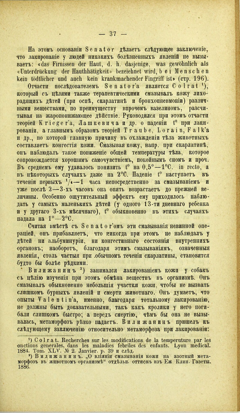 На этомъ основаніи Зепаіог дѣлаетъ слѣдующее заключеніе, что лакироваеіе у людей никакихъ болѣзненныхъ явленій не вызы- ваетъ: «(1а8 РігпІ88еп (Іег Наиі, (1. Ь. (іа8]епі§ѳ, \ѵа8 §е^ѵо11п1іс11 аІ8 «Ііпіегйгискип^ (іег НаиІЫіайёкеіі» ЬегеіеЬпеі шгй, Ь еі Меп8сЬеп кеіп ШШсЬег ипй аисЬ кеіп кгапктасЬепйег Ріп§гШ І8Ь (стр. 196). Отчасти послѣдователемъ 8 е п аі о г'а является С о 1 г аі; который съ цѣлями также терапевтическими смазывалъ кожу лихо- радящихъ дѣтей (при оспѣ, скарлатинѣ и бронхопневмоніи) различ- ными веществами, по преимуществу впрочеиъ вазелиномъ, разсчи- тывая на жаропонижающее дѣйствіе. Руководился при этомъ отчасти теоріей Кгіе§ег'а, Лашкевича и др. о паденіи при лаки- рованіи, а главнымъ образомъ теоріей ТгаиЬе, Ьогаіп, Ра1к'а и др., по которой главную причину въ охлажденіи тѣла животныхъ составляетъ конгестія кожи. Смазывая кожу, напр. при скарлатинѣ, онъ наблюдалъ такое пониженіе общей температуры тѣла, которое сопровождается хорошимъ самочувствіемъ, покойнымъ сномъ и проч. Въ среднемъ ему удавалось понизить і° на 0,5°—І^С. іп гесіо, а въ нѣкоторыхъ случаяхъ даже на 2°С. Паденіе наступаетъ въ теченіи первыхъ '/і—1 часа непосредственно за смазываніемъ и уже послѣ 2—3-хъ часовъ она опять возрастаетъ до прежней ве- ^ичины. Особенно ощутительный эффектъ ему приходилось наблю- дать у самыхъ маленькихъ дѣтей (у одного 13-ти дневнаго ребенка я у другаго 3-хъ мѣсячнаго), 1;° обыкновенно въ этихъ случаяхъ падала на 2°С. Считая виѣстѣ съ 8 е п а 1 о г'омъ эти смазыванія невинной опе- раціей, онъ прибавляетъ, что никогда при этомъ не наблюдалъ у дѣтей ни альбуминуріи, ни конгестивнаго состоянія внутреанихъ органовъ; наоборотъ, благодаря этимъ смазываніямъ, означенныя явленія, столь частыя при .обычноиъ теченіи скарлатины, становятся будто бы болѣе рѣдкими. Вилижанинъ^) занимался лакированіемъ кожи у собакъ съ цѣлію изученія при этомъ обмѣна веществъ въ организмѣ. Онъ смазывалъ обыкновенно небольшія участки кожи, чтобы не вызвать слишкомъ бурныхъ явленій и смерти животнаго. Онъ думаетъ, что опыты Ѵа1епйп'а, именно, благодаря тотальному лакированію, не должны быть доказательными, такъ какъ кролики у него поги- бали слишкомъ быстро; а передъ смертію, чѣмъ бы она не вызы- валась, метаморфозъ рѣзко падаетъ. Вилижанинъ пришелъ къ слѣдующеиу заключенію относительно метаморфоза при лакированіи: С о 1 г а і. ЕесЬегсЬез виг Іез тосІШсаІіоп8 йе 1а Іетрегиіиге раг Іез опсііопз ^епегаіез, сіапз Іез таіагііез ГеЬгіІез йез еіі^апѣз. Ьуоп тесіісаі. 1884. Тот. ХЬѴ. № 2. ^аI1тіе^. р. 39 и слѣд. Вилижанинъ. „О вліяніи смазыванія кожи на азотный мета- морфозъ въ животномъ организмѣ отдѣльн. оттискъ изъ Еж. Клин. Газеты. 1886.