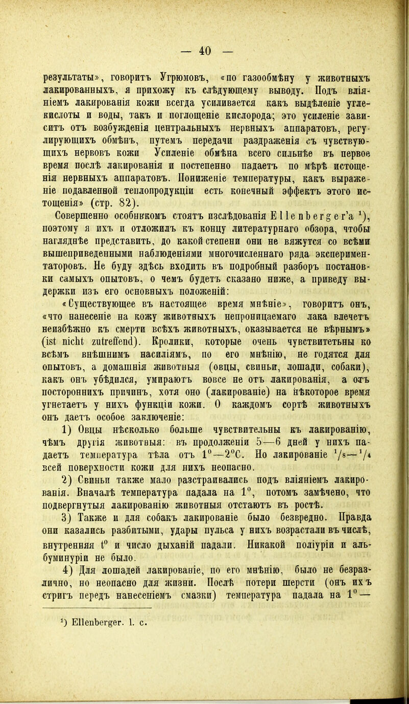 результаты», говоритъ Угрюмовъ, «по газообмѣну у животныхъ лакированныхъ, я прихожу къ слѣдующему выводу. Подъ влія- ніемъ лакированія кожи всегда усиливается какъ выдѣленіе угле- кислоты и воды, такъ и поглощеніе кислорода; это усиленіе зави- ситъ отъ возбужденія центральныхъ нервныхъ аппаратовъ, регу- лирующихъ обмѣнъ, путемъ передачи раздраженія съ чувствую- щихъ нервовъ кожи Усиленіе обмѣна всего сильнѣѳ въ первое время послѣ лакированія и постепенно падаетъ по мѣрѣ истоще- нія нервныхъ аппаратовъ. Пониженіе температуры, какъ выраже- ніе подавленной теплопродукціи есть конечный эффектъ этого ис- тощенія» (стр. 82). Совершенно особньгкомъ стоятъ изслѣдованія Е 11 е п Ь е г § е г'а поэтому я ихъ и отложилъ къ концу литературнаго обзора, чтобы нагляднѣе представить, до какой степени они не вяжутся со всѣми вышеприведенными наблюдѳніями многочисіеннаго ряда эксперимен- таторовъ. Не буду здѣсь входить въ подробный разборъ постанов- ки самыхъ опытовъ, о чемъ будетъ сказано ниже, а приведу вы- держки изъ его основныхъ положеній; «Существующее въ настоящее время мнѣніе», говоритъ онъ, «что нанесете на кожу животвыхъ непроницаемаго лака влечетъ неизбѣжно къ смерти всѣхъ животныхъ, оказывается не вѣрнымъ» (І8І; пісЫ; гиігеГГепі). Кролики, которые очень чувствитетьны ко всѣмъ внѣшнимъ насиліямъ, по его мнѣнію, не годятся для опытовъ, а домашнія животиыя (овцы, свиньи, лошади, собаки), какъ онъ убѣдился, умираютъ вовсе не отъ лакированія, а отъ постороннихъ причинъ, хотя оно (лакированіе) на нѣкоторое время угнетаетъ у нихъ функціи кожи. О каждомъ сортѣ животныхъ онъ даетъ особое заключеніе: 1) Овцы нѣсколько больше чувствительны къ лакированію, чѣмъ другія животаыя: въ продолженіи 5—6 дней у нихъ па- даетъ температура тѣла отъ 1°—2^С. Но лакированіе 7*—V* всей поверхности кожи для нихъ неопасно. 2) Свиньи также мало разстраивались подъ вліяніемъ лакирО- ванія. Вначалѣ температура падала на 1°, потомъ замѣчено, что подвергнутыя лакированію животныя отстаютъ въ ростѣ. 3) Также и для собакъ лакированіе было безвредно. Правда они казались разбитыми, удары пульса у нихъ возрастали въ числѣ, внутренняя и число дыханій падали. Никакой поліуріи и аль- буминуріи не было. 4) Для лошадей лакировавіе, по его мнѣнію, было не безраз- лично, но неопасно для жизни. Послѣ потери шерсти (онъ ихъ стригъ передъ нанесеніемъ смазки) температура падала на 1** — О ЕПепЪег^ег. 1. с.