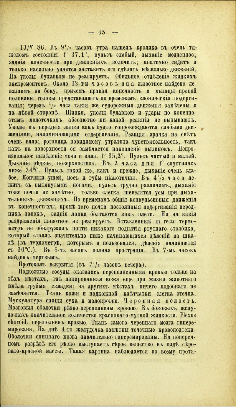 13/Т 86. Въ 9Ѵ2 часовъ утра нашелъ кролика въ очень тя- желомъ состояніи: Г 37,1'^, пульсъ слабый, дыханіе медленное; заднія конечности при движеніяхъ волочитъ; апатично сидитъ и только насильно удается заставить его сдѣлать нѣсколько движеній. На уколы булавкою не реагируетъ. Обильное отдѣленіе яіидкихъ экскрементовъ. Около 12-ти часовъ дня животное найдено ле- жащимъ на боку, причемъ правая конечность и мышцы правой половины головы представляютъ по временамъ клоническія подерги- ванія; черезъ 7^ часа такія же судорожныя движенія замѣчены и на лѣвой сторонѣ. Щипки, уколы булавкою и удары по конечно- стямъ молоточкомъ абсолютно ни какой реакціи не вызываютъ. Уколы въ переднія лапки какъ будто сопровождаются слабыми дви- , женіями, напоминающими отдергиваиіе. Реакція зрачка на свѣтъ очень вяла; роговица повидимому утратила чувствительность, такъ какъ на поверхности ея замѣчается накопленіе пылинокъ. Непро- извольное выдѣленіе мочи и кала, і, 35,2°. Пульсъ частый и малый. Дыханіе рѣдкое, поверхностное. Въ 2 часа дня і° спустилась ниже 34^0. Пульсъ такой же, какъ и прежде, дыханіе очень сла- бое. Кончики ушей, носъ и губы ціанотичны. Въ 47» часа ле- житъ съ вытянутыми ногами, пульсъ трудно различимъ, дыханіе тоже почти не замѣтно, только слегка шевелятся усы при дыха- тельныхъ движеніяхъ. По временамъ общія конвульсивныя движенія въ конечеостяхъ; кромѣ того почти постоянныя подергиванія перед- нихъ лапокъ, заднія лапки болтаются какъ плети. Ни на какія раздраженія животное не реагируетъ. Вставленный іп гесіо термо- метръ не обнарулшлъ почти никакого поднятія ртутнаго столбика, который стоялъ значительно ниже начинающихся дѣленій на шка- лѣ (въ тррмометрѣ, которымъ я пользовался, дѣленія начинаются съ ЗСС). Въ 6-ть часовъ полная прострація. Въ 7-мь часовъ найденъ мертвымъ. Протоколъ вскрытія (въ 77=1 часовъ вечера). Подкожные сосуды оказались переполненными кровью только на тѣхъ мѣстахъ, гдѣ лакированная кожа еще при жизни животнаго имѣла грубыя складки; на другихъ мѣстахъ ничего подобнаго не замѣчается. Ткань кожи и подкожной клѣтчатки слегка отечна. Мускулатура спины суха и малокровна. Черепная полость. Мозговыя оболочки рѣзко переполнены кровью. Въ боковыхъ желу- дочкахъ значительное количество красновато мутной жидкости. Ріехиз сЬогоШ. переполненъ кровью. Ткань самого черепнаго мозга гипере- мирована. На днѣ 4-го желудочка замѣтны точечные кровоподтеки. Оболочки спиннаго мозга значительно гиперемированы. На попереч- номъ разрѣзѣ его рѣзко выступаетъ сѣрое вещество въ видѣ сѣро- вато-красной массы. Такая картина наблюдается по всему протя-