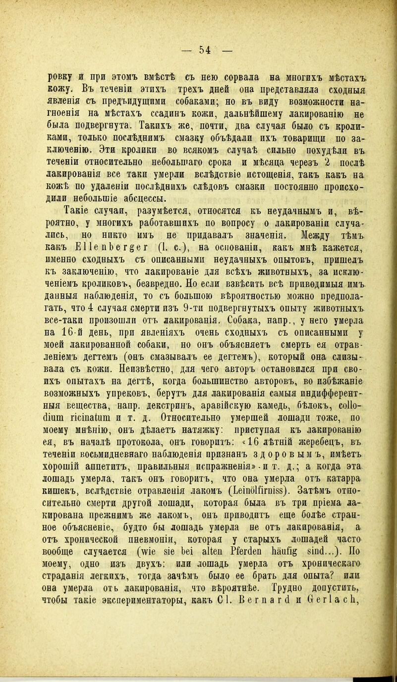 ровку и при этомъ вмѣстѣ съ нею сорвала на многихъ мѣстахъ. кожу. Въ теченіи этихъ трехъ дней она представляла сходныя явленія съ предъидущими собаками; но въ виду возможности на- гноенія на мѣстахъ ссадинъ кожи, дальнѣйшему лакированію не была подвергнута. Такихъ же, почти, два случая было съ кроли- ками, только послѣднимъ смазку объѣдали ихъ товарищи по за- ключенію. Эти кролики во всякомъ случаѣ сильно похудѣли въ теченіи относительно небольшаго срока и мѣсяца черезъ 2 послѣ лакированія все таки умерли вслѣдствіѳ истощенія, такъ какъ на кожѣ по удаленіи послѣднихъ слѣдовъ смазки постоянно происхо- дили небольшіе абсцессы. Такіе случаи, разумѣется, относятся къ неудачныиъ и, вѣ- роятно, у многихъ работавшихъ по вопросу о лакированіи случа- лись, но никто имъ не нридавалъ значенія. Между тѣмъ какъ ЕИепЬег^ег (1. с), на осііованіи, какъ мнѣ кажется, именно сходныхъ съ описанными неудачныхъ опытовъ, пришелъ къ заключенію, что лакированіе для всѣхъ животвыхъ, за исклю- ченіемъ кроликовъ, безвредно. Но если взвѣсить всѣ привѳдамыя имъ. данныя наблюденія, то съ большою вѣроятностью можно предпола- гать, что 4 случая смерти изъ 9-ти подвергнутыхъ опыту животныхъ все-таки произошли отъ лакированія. Собака, напр., у него умерла на 16 й день, при явленіяхъ очень сходныхъ съ описанными у моей лакированной собаки, но онъ объясняетъ смерть ея отрав- леніемъ дегтемъ (онъ смазывалъ ее дегтемъ), который она слизы- вала съ кожи. Неизвѣстно, для чего авторъ остановился при сво- ихъ опытахъ на дегтѣ, когда большинство авторовъ, во избѣжаніе возможныхъ упрековъ, берутъ для лакированія самыя индифферент- ныя вещества, напр. декстринъ, аравійскую камедь, бѣлокъ, соііо- йіпт гісіпаіиш и т. д. Относительно умершей лошади тоже, по моему мнѣнію, онъ дѣлаетъ натяншу: приступая къ лакированію ея, въ началѣ протокола, онъ говоритъ; «16 лѣтній жеребецъ, въ теченіи восьмидневнаго наблюденія признанъ здоровымъ, имѣетъ хорошій аппетитъ, правильныя испражненія» • и т. д.; а когда эта лошадь умерла, такъ онъ говоритъ, что она умерла отъ катарра кишекъ, вслѣдствіе отравлеиія лакоиъ (Ьеіпбійгпізз). Затѣмъ отно- сительно смерти другой лошади, которая была въ три пріема ла- кирована прежнимъ же лакомь, онъ приводить еще болѣе стран- ное объясненіе, будто бы лошадь умерла не отъ лакированія, а отъ хронической пневмоніи, которая у старыхъ лошадей часто вообще случается (аѵіѳ 8іе Ьеі аІіеп Йегбеп Ыпіщ шА...). По моему, одно изъ двухъ: или лошадь умерла отъ хроническаго страданія легкихъ, тогда зачѣмъ было ее брать для опыта? или она умерла оть лакированія, что вѣроятнѣе. Трудно допустить, чтобы такіе экспериментаторы, какъ С1. Вегпагй и Ѳегіасіі,