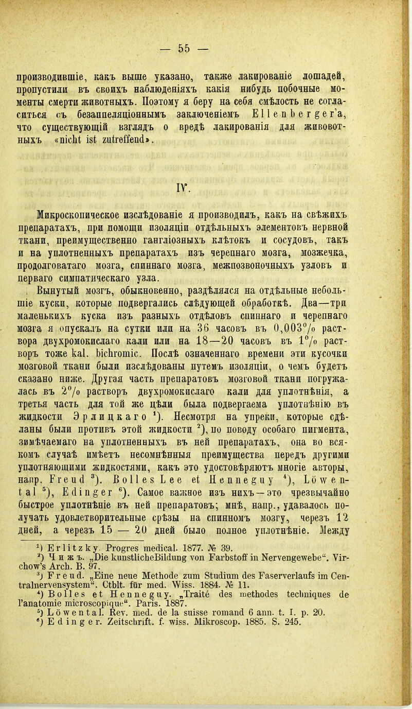 производившіе, какъ выше указано, также лакированіе лошадей, пропустили въ своихъ наблюденіяхъ какія нибудь побочные мо- менты смерти животныхъ. Поэтому я беру на себя смѣлость не согла- ситься съ безаппеляціоннымъ заключееіемъ Е11епЬег§е г'а, что существующій взглядъ о вредѣ лакированія для живовот- ныхъ «пісЫ, І8І гиігѳГГепі». ІГ. Микроскопическое изслѣдованіе я производилъ, какъ на свѣжихъ препаратахъ, при помощи изоляціи отдѣльныхъ элементовъ нервной ткани, преимущественно гангліозныхъ клѣтокъ и сосудовъ, такъ и на уплотненныхъ препаратахъ изъ черепнаго мозга, мозжечка, продолговатаго мозга, спиннаго мозга, межпозвоночныхъ узловъ и перваго симпатическаго узла. , Вынутый мозгъ, обыкновенно, раздѣлялся на отдѣльные неболь- шіе куски, которые подвергались слѣдующей обработкѣ. Два—три маленькихъ куска изъ разныхъ отдѣловъ спиннаго и черепнаго мозга я опускалъ на сутки или на 36 часовъ въ 0,003''/о раст- вора двухромокислаго кали или на 18—20 часовъ въ 1°/о раст- воръ тоже каі. ЬісЬгошіс. Посдѣ означеннаго времени эти кусочки мозговой ткани были изслѣдованы путемъ изоіяціи, о чемъ будетъ сказано ниже. Другая часть препаратовъ мозговой ткани погружа- лась въ 2°/о растворъ двухромокислаго кали для уплотнѣнія, а третья часть для той же цѣли была подвергаема уплотиѣнію въ жидкости Эрлицкаго Несмотря на упреки, которые сдѣ- ланы были противъ этой жидкости ^), по поводу особаго пигмента, звшѣчаемаго на уплотненныхъ въ ней препаратахъ, она во вся- комъ случаѣ имѣетъ несомнѣнныя преимущества передъ другими уплотняющими жидкостями, какъ это удостовѣряютъ многіе авторы, напр. Ргеий ^). ВоИез Ьее еі Неппе^иу Ьо^ѵеп- іаі ^), Е(1іп§ег *^). Самое валшое изъ нихъ—это чрезвычайно быстрое уплотнѣніе въ ней препаратовъ; мнѣ, напр., удавалось по- лучать удовлетворительные срѣзы на спинномъ мозгу, черезъ 12 дней, а черезъ 15 — 20 дней было полное уплотнѣніе. Между М Егііігку. Рго^гез теаісаі. 1877. № 39. Ч и ж ъ. „Віе кивзШсЬеВіІсіипё ѵоп ГагЪзіой' іп Кегѵепёе\ѵеЪе, Ѵіг- сЬо'и^'з АгсЬ. В. 97. Г г е и й. „Еіпе пеие МеіЬойе гит Зіиігат йез Гавегѵегіаиі^з іт Сеп- Ігаіпегѵепвузіет. СіЫі ійг тесі. 'ѴѴізз. 1884. № 11. *)Во11е8 еі Неппе^иу. „Тгайё йез теШойез іес1ті^ие8 сіе Гапаіотіе тісгозсорідие. Рагіз. 1887. Ьб\ѵепѣаІ. Кеѵ. шей. йе 1а зиіззе готапй 6 апп. 1;. I. р. 20. «} Е й ІП8 е г. 2еіі8СІ)гіЙ. I лѵізз. Мікгозсор. 1885. 8. 245.