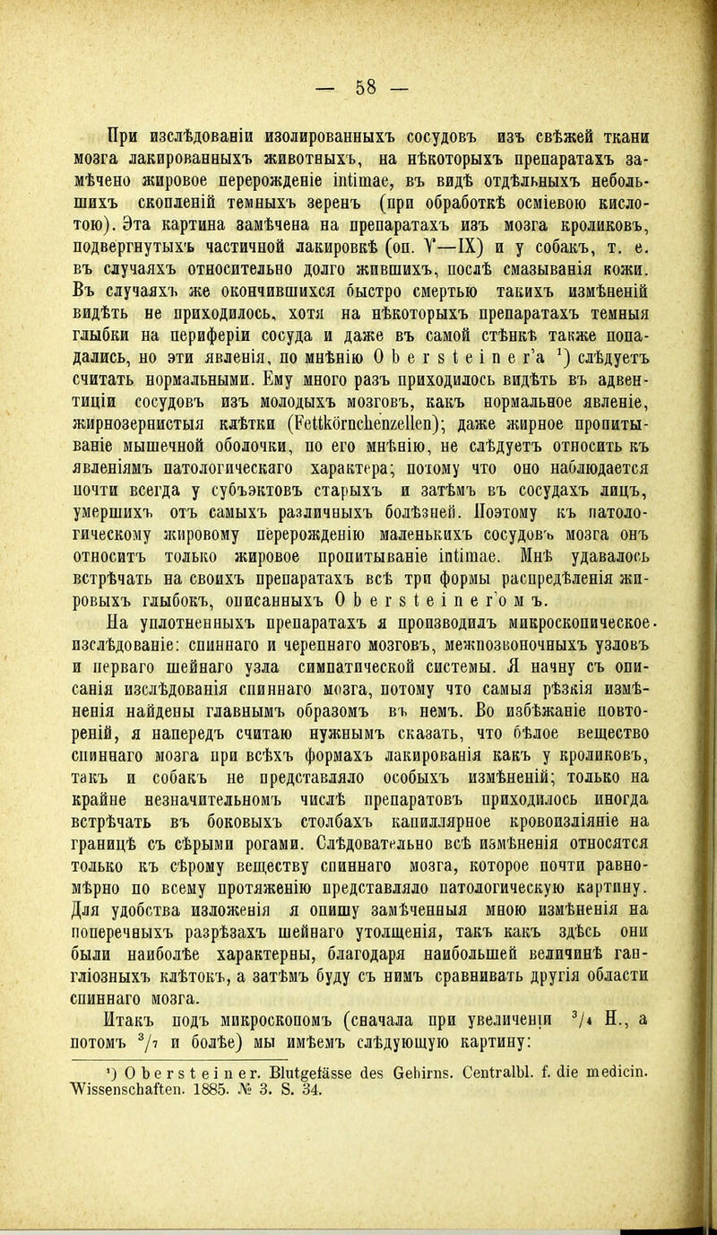 При изслѣдованіи изолированныхъ сосудовъ изъ свѣжей ткани мозга лакированныхъ животныхъ, на нѣкоторыхъ препаратахъ за- мѣчено жировое перерожденіе іпіітае, въ видѣ отдѣльныхъ неболь- шихъ скопленій темныхъ зеренъ (при обработкѣ осміевою кисло- тою). Эта картина замѣчена на препаратахъ изъ мозга кроликовъ, подвергнутыхъ частичной лакировкѣ (оп. Т—IX) и у собакъ, т. е. въ случаяхъ относительно долго жившихъ, послѣ смазыванія кожи. Въ случаяхъ же окончившихся быстро смертью такихъ измѣненій видѣть не приходилось, хотя на нѣкоторыхъ препаратахъ темныя глыбки на периферіи сосуда и даже въ самой стѣнкѣ также попа- дались, но эти явленія, по мнѣнію О Ь е г 8 1; е і п е г'а ^) слѣдуетъ считать нормальными. Ему много разъ приходилось видѣть въ адвен- тиціи сосудовъ изъ молодыхъ мозговъ, какъ нормальное явленіе, жирнозернистыя клѣтки (Реикбгпсііепгеііеп); даже жирное пропиты- ваніе мышечной оболочки, по его мнѣнію, не слѣдуетъ относить къ явленіямъ патологическаго характера; потому что оно наблюдается ночти всегда у субъэктовъ старыхъ и затѣмъ въ сосудахъ лицъ, умершихъ отъ самыхъ различныхъ болѣзней. Поэтому къ патоло- гическому ;кировому перерожденію маленькихъ сосудовъ мозга онъ относитъ только жировое пропитываніе іпіішае. Мнѣ удавалось встрѣчать на своихъ препаратахъ всѣ три формы распредѣленія жп- ровыхъ глыбокъ, онисанныхъ О Ь е г 8 1; е і п е г'о м ъ. На уплотненныхъ препаратахъ я производилъ микроскопическое, изслѣдованіе: спиннаго и черепнаго мозговъ, межпозвоночныхъ узловъ и перваго піейнаго узла симпатической системы. Я начну съ опи- санія изслѣдованія спиннаго мозга, потому что самыя рѣзкія измѣ- ненія найдены главнымъ образомъ въ немъ. Во избѣжаніе повто- реній, я напередъ считаю нужнымъ сказать, что бѣлое вещество спиннаго мозга при всѣхъ формахъ лакированія какъ у кроликовъ, такъ и собакъ не представляло особыхъ измѣненій; только на крайне незначительномъ числѣ препаратовъ приходилось иногда встрѣчать въ боковыхъ столбахъ капиллярное кровоизліяніе на границѣ съ сѣрыми рогами. Слѣдовательно всѣ измѣненія относятся только къ сѣрому веществу спиннаго мозга, которое почти равно- мѣрно по всему протяженію представляло патологическую картину. Для удобства изложенія я опишу замѣченныя мною измѣненія на поперечныхъ разрѣзахъ шейваго утоіщенія, такъ какъ здѣсь они были наиболѣе характерны, благодаря наибольшей величинѣ гаа- гліозныхъ клѣтокъ, а затѣмъ буду съ нимъ сравнивать другія области спиннаго мозга. Итакъ подъ микроскопомъ (сначала при увеличеніи V* Н., а потомъ ^Іі и болѣе) мы имѣемъ слѣдующую картину: ') ОЪегзІеіпег. В1и1§еіа88е йез беЬігпз. СепІгаІЫ. і. сііе тебісіп. ^івзепзсЬайеп. 1885. 3, 8. 34.
