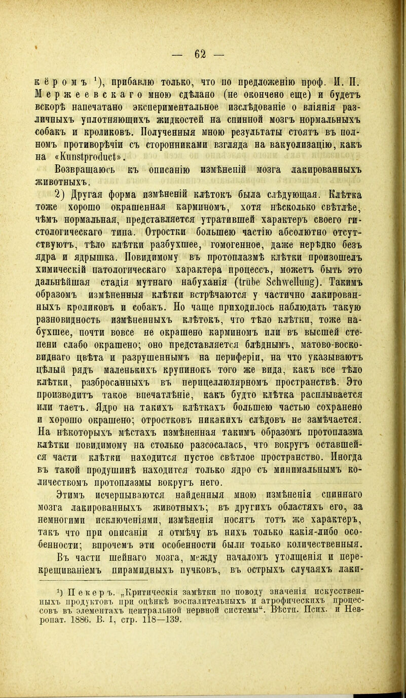 Е ё р о м ъ ^), прибавлю только, что по предложенію проф. И, П. Мержеевскаго мною сдѣлаяо (не окончено еще) и будетъ вскорѣ напечатано экспериментальное изслѣдованіе о вліянія раз- дичныхъ уплотняющихъ жидкостей на спинной мозгъ нормальныхъ собакъ и кроликовъ, Полученныя мною результаты стоятъ въ пол- номъ противорѣчіи съ сторонниками взгляда на вакуолизацію, какъ на «Кипзіргойисі;». Возвращаюсь къ описанію измѣнепій мозга дакированныхъ животныхъ. 2) Другая форма измѣненій клѣтокъ была слѣдующая. Клѣтка тоже хорошо окрашенная карминомъ, хотя нѣеколько свѣтлѣе, чѣмъ нормальная, представляется утратившей характеръ своего ги- стологическаго типа. Отростки большею частію абсолютно отсут- ствуютъ, тѣло клѣтки разбухшее, гомогенное, даже нерѣдко безъ ядра и ядрышка. Повидимому въ протоплазмѣ кіѣтки произошелъ химическій патологическаго характера процессъ, можетъ быть это дальнѣйшая стадія мутнаго набуханія (ігііЬе ЗсЬѵѵеІІипё). Такимъ образомъ измѣненныя клѣтки встрѣчаются у частично дакирован- ныхъ кроликовъ и собакъ. Но чаще приходилось наблюдать такую разновидность измѣненныхъ клѣтокъ, что тѣло клѣтки, тоже на- бухшее, почти вовсе не окрашено карминомъ или въ высшей сте- пени слабо окрашено; оно представляется блѣднымъ, матово-воско- виднаго цвѣта и разрушеннымъ на периферіи, на что указываютъ цѣлый рядъ маленькихъ крупинокъ того же вида, какъ все тѣло клѣтки, разбросанныхъ въ перицеллюлярномъ пространствѣ. Это производитъ такое впечатлѣніе, какъ будто клѣтка расплывается или таетъ. Ядро на такихъ клѣткахъ большею частью сохранено и хорошо окрашено; отростковъ никакихъ слѣдовъ не замѣчается. На нѣкоторыхъ мѣстахъ измѣненная такимъ образомъ протоплазма клѣтки повидимому на столько разсосалась, что вокругъ оставшей- ся части клѣтки находится пустое свѣтлое пространство. Иногда въ такой продушинѣ находится только ядро съ минииальнымъ ко- личестБОмъ протоплазмы вокругъ него. Этимъ исчерпываются найденныя мною измѣненія спиннаго мозга лакированныхъ лшвотныхъ; въ другихъ областяхъ его, за немногими исключеніями, измѣненія носятъ тотъ лее характеръ, такъ что при описаніи я отмѣчу въ нихъ только какія-либо осо- бенности; впрочемъ эти особенности были только количественныя. Въ части шейнаго мозга, меліду началомъ утолщенія и пере- крещиваніемъ пирамидныхъ пучковъ, въ острыхъ случаяхъ лаки- Пекеръ. „Критическія замѣтки по поводу значенія искусствен- ныхъ продуктовъ при оцѣнкѣ воспалительныхъ и атрофяческихъ процес- совъ въ элементахъ центральной нервной системы. Вѣстн. Псих, и Нев- ропат. 1886. В. I, стр. 118—139.