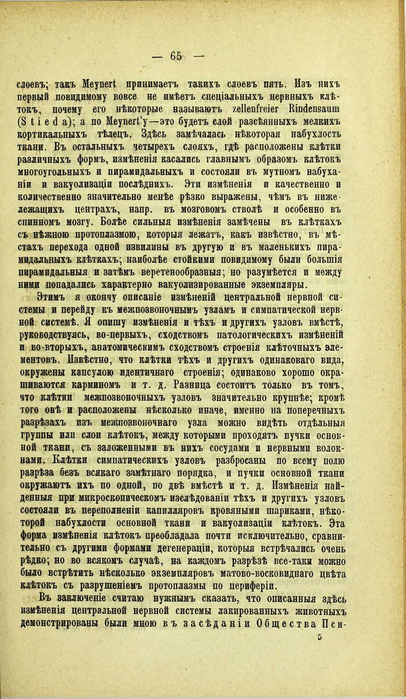 слѳевъ; такъ Меупегі нринииаетъ такихъ слоевъ пять. Изъ нихъ первый повидимому вовсе не имѣетъ спеціальныхъ нервныхъ клѣ- токъ, почему его нѣкоторые называютъ геііепі^геіег Шпйепзаит (8 И е (1 а); а по МеупегГу—это будетъ слой разсѣянныхъ мелмхъ кортикальныхъ тѣлецъ. Здѣсь замѣчалась нѣкоторая набухлость ткани. Въ остальныхъ четырехъ слояхъ, гдѣ расположены клѣтки равличныхъ формъ, иамѣненія касались главнымъ образомъ клѣтокъ многоугольныхъ и пирамидальвыхъ и состояли въ мутномъ вабуха- ніи и вакуолизаціи послѣднихъ. Эти измѣненія и качественно и количественно значительно менѣе рѣзко выражены, чѣмъ въ ниже- лежащихъ центрахъ, напр. въ мозговомъ стволѣ и особенно въ спинномъ мозгу. Болѣе сильныя измѣненія замѣчены въ клѣткахъ съ нѣжноіо протоплазмою, которыя лежатъ, какъ извѣство, въ мѣ- стахъ перехода одной извилины въ другую и въ маленькихъ пира- мидальвыхъ клѣткахъ; наиболѣе стойкими повидимону были большія пирамидальныя и затѣмъ веретенообразныя; но разумѣется и между ними попадались характерно вакуолизированные экземпляры. Этимъ я окончу описаніе измѣненій центральной нервной си- стемы и перейду къ межпозвоночнымъ узламъ и симпатической нерв- ной системѣ. Я опишу измѣненія и тѣхъ и другихъ узловъ вмѣстѣ, руководствуясь, во-первыхъ, сходствомъ патологическихъ измѣненій и во-вторыхъ, анатомическимъ сходствомъ строенія клѣточныхъ эле- ментовъ. Извѣстно, что клѣтки тѣхъ и другихъ одинаковаго вида, окружены капсулою идентичнаго строенія; одинаково хорошо окра- шиваются карминомъ и т. д. Разница состоитъ только въ томъ, что клѣтки межпозвоночныхъ узловъ значительно круннѣе; кромѣ того обѢ и расположены нѣсколько иначе, именно на поперечныхъ разрѣзахъ изъ межпозвоночнаго узла можно видѣть отдѣльныя группы или слои клѣтокъ, между которыми проходятъ пучки основ- ной ткани, съ заложенными въ нихъ сосудами и нервными волок- нами. Клѣтки симпатическихъ узловъ разбросаны по всему полю разрѣза безъ всякаго замѣтнаго порядка, и пучки основной ткани окружаютъ ихъ по одной, по двѣ вмѣстѣ и т. д. Измѣненія най- денныя при микроскопическомъ изелѣдованіи тѣхъ и другихъ узловъ состояли въ переполненіи капилляровъ кровяными шариками, нѣко- торой набухлости основной ткани и вакуолизаціи клѣтокъ. Эта форма измѣненія клѣтокъ преобладала почти исключительно, сравни- тельно съ другими формами дегенераціи, которыя встрѣчались очень рѣдко; но во всякомъ случаѣ, на каждомъ разрѣзѣ все-таки можно было встрѣтить нѣсколько экземпляровъ матово-восковиднаго цвѣта клѣтокъ съ разрушеніемъ протоплазмы по иериферіи. Въ ваключеніе считаю нужнымъ сказать, что описанныя здѣсь измѣненія центральной нервной системы лакированныхъ животвыхъ демонстрированы были мною въ засѣданіи Общества Пси- 5