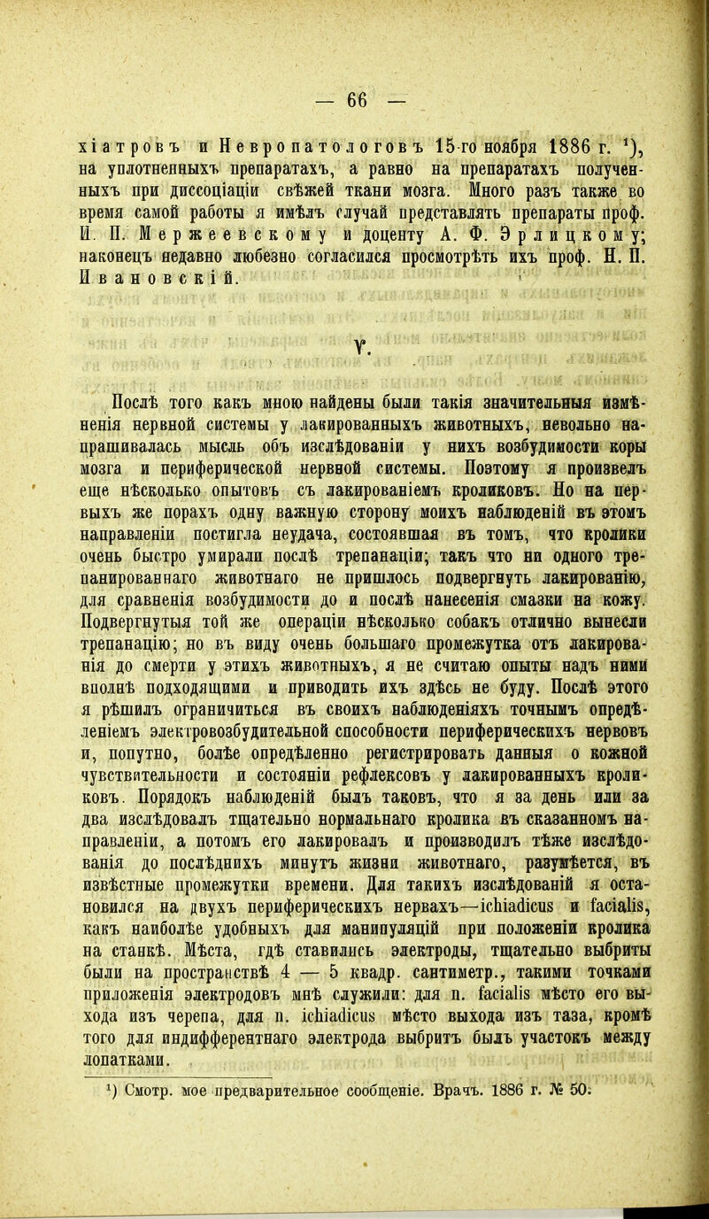 хіатровъ и Невропат ологовъ 15 го ноября 1886 г. ^), на уплотненныхъ препаратахъ, а равно на препаратахъ получен- ныхъ при диссоціаціи свѣясей ткани мозга. Много разъ также во время самой работы я имѣлъ случай представлять препараты йроф. И. П.Мержеевскому й доценту А. Ф. Э р л и ц к о м у; наконецъ недавно любезно согласился просмотрѣть ихъ проф. Н. П. И в а н о в с к і й. Г. Послѣ того какъ мною найдены были такія значительныя измѣ- ненія нервной системы у лакированныхъ животныхъ, невольно на- прашивалась мысль объ изсдѣдованіи у нихъ возбудимости коры мозга и периферической нервной системы. Поэтому я произвелъ еще нѣсколько опытовъ съ лакированіемъ кроликовъ. Но на пер- выхъ же порахъ одну важную сторону моихъ наблюденій въ этомъ направленіи постигла неудача, состоявшая въ томъ, что кролйки очень быстро умирали послѣ трепанаціи; такъ что ни одного тре- панирован наго животнаго не пришлось подвергнуть лакированію, для сравненія возбудимости до и послѣ нанесенія смазки на кожу. Подвергнутыя той же операціи нѣсколько собакъ отлично вынесли трепанацію; но въ виду очень большаго промежутка отъ лакирова- нія до смерти у этихъ животныхъ, я не считаю опыты надъ ними вполнѣ подходящими и приводить ихъ здѣсь не буду. Послѣ этого я рѣшилъ ограничиться въ своихъ наблюденіяхъ точнымъ опредѣ- леніемъ электровозбудительной способности периферическихъ нервовъ и, попутно, болѣе опредѣленно регистрировать данныя о кожной чувствительности и состояніи рефлексовъ у лакированныхъ кроли- ковъ. Порядокъ набдюденій быдъ таковъ, что я за день или за два изслѣдовадъ тщательно нормальнаго кролика въ сказанномъ на- правденіи, а потомъ его лакировалъ и производилъ тѣже изслѣдо- ванія до послѣднихъ минутъ жизни животнаго, разумѣется, въ извѣстные промежутки времени. Для такихъ изслѣдованій я оста- новился на двухъ периферическихъ нервахъ—ісЬіайісиз и іасіаііз, какъ наиболѣе удобныхъ для манипуляцій при положеніи кролика на станкѣ. Мѣста, гдѣ ставились электроды, тщательно выбриты были на пространствѣ 4 — 5 квадр. сантиметр., такими точками приложенія электродовъ мнѣ служили: для п. Ыіаііз мѣсто его вьі- хода изъ черепа, для п. ісЬіайіси» мѣсто выхода изъ таза, кромѣ того для индифферентнаго электрода выбритъ быль участокъ между лопатками. Смотр, мое предварительное сообщеніе. Врачъ. 1886 г. № 50.