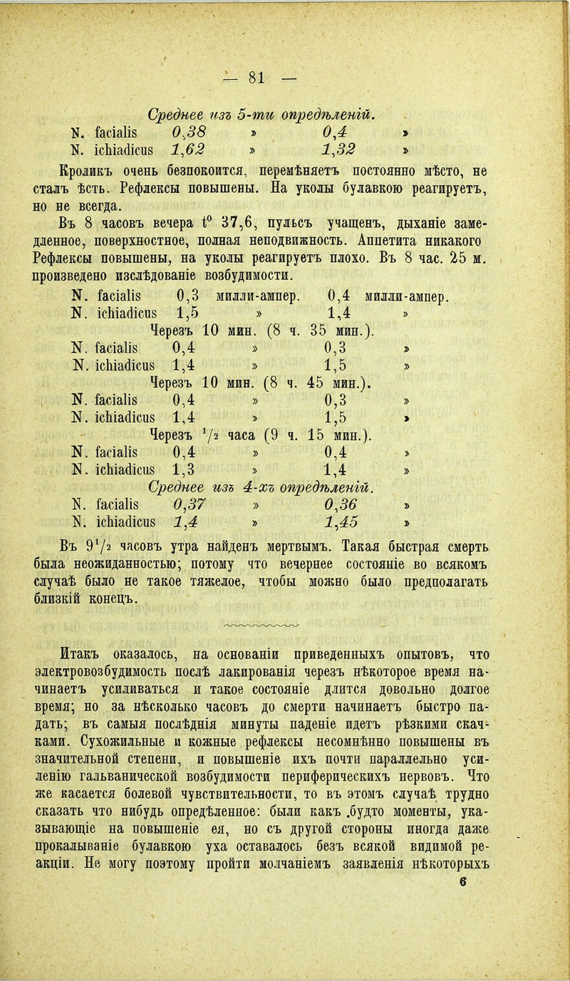 Среднее пзъ 5-ти опредѣленій. N. Гасіаііз 0,38 » 0,4 » N. ісЬіайісиз 1,63 » 1,32 » Кроликъ очень безпокоится, перемѣняетъ постоянно мѣсто, не сталъ ѣсть. Рефлексы повышены. На уколы булавкою реагируетъ, но не всегда. Въ 8 часовъ вечера В7,6, пульсъ учащенъ, дыханіе заме- дленное, поверхностное, полная неподвижность. Аппетита никакого Рефлексы повышены, на уколы реагируетъ плохо. Въ 8 час. 25 м. произведено изслѣдованіе возбудимости. N. ][асіа1І8 0,3 милли-ампер. 0,4 милли-ампер. N. ісЫайісиз 1,5 » 1,4 » Черезъ 10 мин. (8 ч. 35 мин.). N. Гасіаіів 0,4 » 0,3 » N. ісЫайісиз 1,4 » 1,5 » Черезъ 10 мин. (8 ч. 45 мин.), і N. &сіа1І8 0,4 » 0,3 » N. ісЫайісиз 1,4 » 1,5 > Черезъ 7^ часа (9 ч. 15 мин.). N. 1'асіа1і8 0,4 » 0,4 » N. Іс1ііа(іісіі8 1,3 » 1,4 » Среднее изъ 4-хъ опредѣленій. !асіа1І8 0,37 » 0,36 » N. ісЬіасІісиз 1,4 » 1^45 » Въ 97^ часовъ утра найденъ мертвымъ. Такая быстрая смерть была неожиданностью; потому что вечернее состояніе во всякомъ случаѣ было не такое тяжелое, чтобы можно было предполагать близкій конецъ. Итакъ оказалось, на основаніи приведенныхъ опытовъ, что электровозбудимость послѣ лакированія черезъ нѣкоторое время на- чинаетъ усиливаться и такое состояніе длится довольно долгое время; но за нѣсколько часовъ до смерти начинаетъ быстро па- дать; въ самыя послѣднія минуты паденіе идетъ рѣзкими скач- ками. Сухожильные и кожные рефлексы несомнѣнно повышены въ значительной степени, и повышеніе ихъ почти параллельно уси- ленію гальванической возбудимости периферическихъ иервовъ. Что же касается болевой чувствительности, то въ этомъ случаѣ трудно сказать что нибудь опредѣленное: были какъ .будто моменты, ука- зывающіе на повышеніе ѳя, но съ другой стороны иногда даже прокалываніе булавкою уха оставалось безъ всякой видимой ре- акціи. Не могу поэтому пройти молчаніемъ заявленія нѣкоторыхъ б