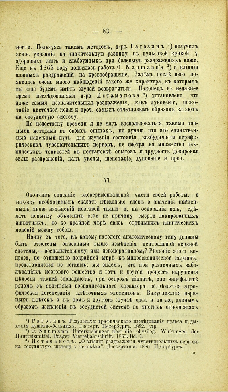 ности. Пользуясь такимъ методомъ, д-ръ Рагозинъ получилъ ясное указаніе на значительную разницу въ пульсовой кривой у здоровыхъ лицъ и слабоумныхъ при болевыхъ раздрал;еніяхъ кожи. Еще въ 1865 году появилась работа 0. Nаита^п'а о вліяніи кожныхъ раздраженій на кровообращеніе. Затѣмъ послѣ него по- явилось очень много наблюденій такого же характера, къ которымъ мы еще будемъ имѣть случай возвратиться. Наконецъ въ недавнее время изслѣдованіяши д-ра Истаманова установлено, что даже самыя незначительныя раздраженія, какъ дуновеніе, щеко- таніе кисточкой кожи и проч. самымъ отчетливымъ образоиъ вліяютъ на сосудистую систему. По недостатку времени я не могъ воспользоваться такими точ- ными методами въ своихъ опытахъ, но думаю, что это единствен- ный надежный путь для изученія состоянія возбудимости перифе- рическихъ чувствительныхъ нервовъ, не смотря на множество тех- ническйхъ тонкостей въ постановкѣ опытовъ и трудность дозировки силы раздраженій, какъ уколы, щекотаніе, дуновеніе и проч. VI. Окончивъ описаніе экспериментальной части своей работы, я нахожу необходимымъ сказать нѣсколько словъ о значеніи найден- ныхъ мною измѣненій мозговой ткани и, на основаніи ихъ, сдѣ- лать попытку объяснить если не причину смерти лакированныхъ животныхъ, то по крайней мѣрѣ связь отдѣльныхъ клиническихъ явленій между собою. Начну съ того, къ какому патолого-анатомическому типу должны быть отнесены описанныя выше измѣненія центральной нервной системы,—воспалительному или дегенеративному? Рѣшеніе этого во- проса, по отнопіенію покрайней мѣрѣ къ микроскопической картинѣ, представляется не легкимъ: мы знаемъ, что при различныхъ забо- лѣваніяхъ мозговаго вещества и тотъ и другой процессъ нарушенія цѣлости тканей совпадаютъ; при остромъ міэлитѣ, или энцефалитѣ рядомъ съ явленіями воспалительнаго характера встрѣчается атро- фическая дегенерація клѣточныхъ элементовъ. Вакуолизація нерв- ныхъ клѣтокъ и въ томъ и другомъ случаѣ одна и та же, равнымъ образомъ измѣненія въ сосудистой системѣ во многихъ отношеніяхъ Рагозинъ. Результаты графическаго изслѣдованія пульса и ды- ханія душевно-больныхъ. Диссерт. Петербургъ. 1882. стр. *) О. Каитапп. ПпіегзисЬип^еп ІіЬег сііе рЬузіІо^. \Ѵігкип§еп йег НаиігеігтіМеІ. Рга§ег ѴіеНеУаЬгзсЬгіЛ. 1863. Вй. 1. И с т а м а н о в ъ. „О вліяніи раздраженія чувствительныхъ нервовъ на сосудистую систему у человѣка. Дессертація. 1885. Петербургъ.