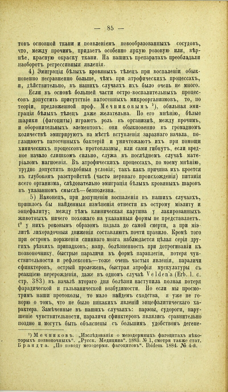 товъ основной ткани и появленіемъ новообразованныхъ сосудовъ, что, между прочииъ, придаетъ особенно яркую розовую или, вѣр- нѣе, красную окраску ткани. На нашихъ препаратахъ преобладали наоборотъ регрессивныя явленія. 4) Эмиграція бѣлыхъ кровяныхъ тѣлецъ при воспаленіи обык- новенно несравненно больше, чѣмъ при атрофическихъ процессахъ, и, дѣйствительно, въ нашихъ случаяхъ ихъ было очень не много. Если въ основѣ большей части остро-воспалитедьныхъ процес- совъ допустить присутствіе патогснныхъ микроорганизмовъ, то, по теоріи, предложенной проф. Мечниковымъ ^), обильная эми- грація бѣлыхъ тѣдецъ даже желательна. По его мнѣнію, бѣлые шарики (фагоциты) играютъ роль въ организмѣ, между прочимъ, и оборонительныхъ элементовъ; они обыкновенно въ громадномъ количествѣ эмигрируютъ на мѣстѣ вступленія заразнаго начала, по- глащаютъ патогенныхъ бактерій и уничтожаютъ ихъ при помощи химическихъ процессовъ протоплазмы, или сами гибнутъ, если вред- ное начало слишкомъ сильно, служа въ послѣднемъ случаѣ мате- ріаломъ нагноенія. Въ атрофическихъ процессахъ, по моему мнѣнію, трудно допустить подобныя условія; такъ какъ причина ихъ кроется въ глубокомъ разстройствѣ (часто нервнаго происхожденія) питанія всего организма, слѣдовательно эмиграція бѣлыхъ кровяныхъ шаровъ въ указанномъ смыслѣ—безполезна. 5) Наконецъ, при допущенін воспаленія въ нашихъ случаяхъ, пришлось бы найденныя измѣненія отнести къ острому міэлиту и энцефалиту; между тѣмъ клиническая картина у лакированныхъ животБЫХъ ничего похожаго на указанныя формы не представляетъ. 1;° у нихъ роковымъ образомъ падала до самой смерти, а при міэ- литѣ лихорадочныя движенія составляютъ почти правило. Кромѣ того при остромъ порал^еніи сниннаго мозга наблюдается цѣлая серія дру- гихъ рѣзкихъ припадковъ; напр. болѣзненность при дотрогиваніи къ позвоночнику, быстрые параличи въ формѣ параплегіи, потеря чув- ствительности и рефлексовъ—тоже очень частыя явленія, параличи сфинктеровъ, острый пролежень, быстрая атрофія мускулатуры съ реакціею перерожденія, дал;е въ одномъ случаѣ УеЫеп'а (ЕгЪ. 1. с. стр. 383) въ началѣ втораго дня болѣзни наступила полная потеря фарадической и гальванической возбудимости. Но если мы просмо- тримъ наши протоколы, то мало найдемъ сходства, я уже не го- ворю о томъ, что не было никакихъ явлѳній энцефалитическаго ха- рактера. Замѣченные въ нашихъ случаяхъ: парэзы, судороги, нару- шеніе чувствительности, параличи сфинктеровъ являлись сравнительно поздно и могутъ быть объяснены съ большимъ удобствомъ дегене- Мечников ъ. „Изсдѣдованія о мезодермаыхъ фагоцитахъ нѣко- торыхъ позвоночныхъ. „Русск. Медицина. 1883. № 1, смотри также стат. Б р а н д т а. „По поводу мезодерма, фагоцитовъ. ІЪійет. 1884. № 4-й.