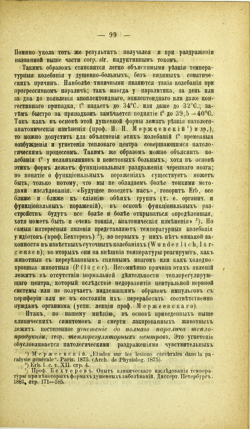Помимо укола тотъ же результатъ получался и при раздраженіи вазванной выше части согр. віг. индуктивнымъ токомъ. Такимъ образомъ становятся легко объяснимыми рѣзкія темпера- турныя колебанія у душевно-больныхъ, безъ видимыхъ соматиче- скихъ причинъ. Наиболѣѳ типичными являются такія колебанія при прогрессивБОМъ параличѣ; такъ иногда у паралитика, за день или за два до появленія апоплектоиднаго, эпилептоиднаго или даже кон- гестивнаго припадка, падаетъ до 34°С. или даже до 32°С,; за- тѣмъ быстро за припадкомъ замѣчается поднятіе 1;° до 39,5 —40*'С. Такъ какъ въ основѣ этой душевной формы лежатъ рѣзкія патолого- анатомическія измѣненія (проф. И. П. М е р ж е е в с к і й'} и др.), то можно допустить для объясненія этихъ колебаній 1° врѳмеыныа возбужденія и угнетѳнія тепловаго центра совершающимся патоло- гическимъ процѳссомъ. Такимъ же образомъ можно объяснить ко- лебанія Г у меланхоликовъ и неистовыхъ больныхъ, хотя въ основѣ этихъ формъ лежатъ функціональныя раздраженія черепнаго мозга; но понятіе о функціональныхъ пораженіяхъ суп];ествуетъ можетъ быть, только потому, что мы не обладаемъ болѣе тонкими мето- дами изслѣдованія. «Будущее поведетъ насъ», говоритъ ЕгЬ, все ближе и ближе къ сліянію обѣихъ группъ (т. е. органич. и функціональныхъ пораженій), въ основѣ функціональныхъ раз- стройствъ будутъ все брлѣе и болѣе открываться опредѣленныя, хотя можѳтъ быть и очень тонкія, анатомическія измѣненія» ^). Но самыя интересныя явлѳнія представляютъ температурныя колебанія у идіотовъ (проф. Бехтеревъ) ^), во первыхъ у нихъ нѣтъ никакой за- конности въизвѣстныхъсуточныхъколебаніяхъ (^ и п й е г 1 і с Ь, I й г- еп 8 е п); во вторыхъ они на внѣшнія температуры реагируютъ, какъ животеыя съ перерѣзаннымъ спиннымъ мозгомъ или какъ холодно- кровныя животныя (Рі ііі^ег). Несомнѣнно причина этихъ явленій лежитъ въ отсутствіи нормальной дѣятельности теплорегулирую- щаго центра, который вслѣдствіе недоразвитія центральной нервной системы или не получаетъ надлежащимъ образомъ импульсовъ съ периферіи шщ не въ состояніи ихъ переработать соотвѣтственно нуждамъ организма (устн. лекціи проф. ЙІ е рж е ев с ка го): Итакъ, по нашему мнѣнію, въ основѣ приведенныхъ выше клиническихъ симптомовъ и смерти лакированныхъ животвыхъ лежитъ постепенное угнетеніе до полпаго паралича тепло- продукціи, \щ. теплорегуляторныхъ гі^ентровъ. Это угнетеніе обусловливается патологическими раздраженіями чувствительныхъ М е р ж е е в с к і й. „Еіийез зиг Іез Іезіопз сёгёЬгаІез дапвіа ра- гаіузіе йёпёгаіе. Рагів. 1875. (Аі-сЬ. йе РЬузіоІог. 1875). ЕгЬ. 1. с. т. ХП. стр. 4. Проф. Бехтеревъ. Опытъ клиническаго изсдѣдованія темпера- туры принѣкоторыхъформахъдушеввыхъзаболѣваній. Диссерт. Петербургъ. 1881, стр. 171—185.