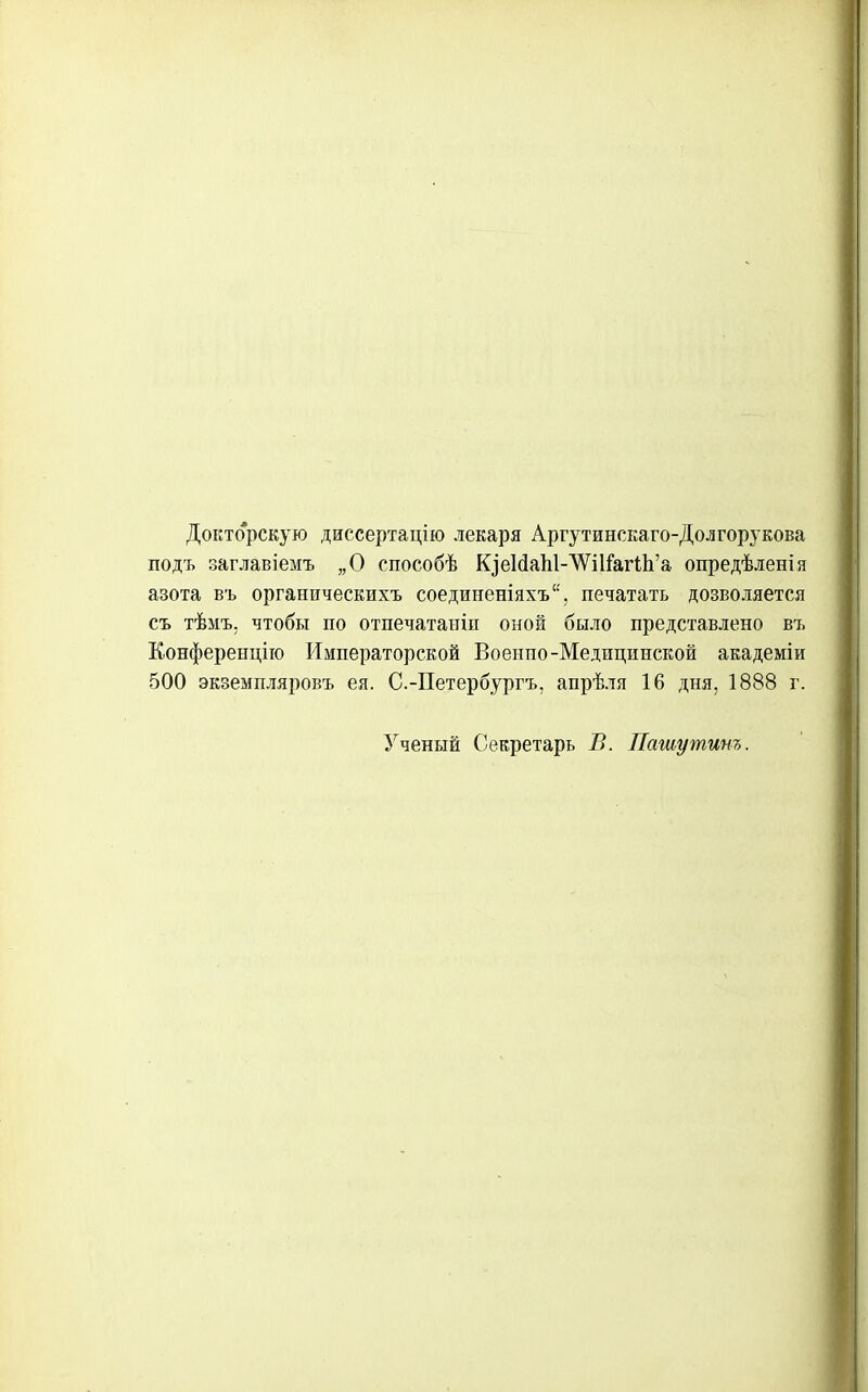 Докторскую диссертацію лекаря Аргутинскаго-Долгорукова подъ заглавіемъ „О способѣ К]е1(іаЫ-'ѴѴіІ&г1;]і'а опредѣленія азота въ органическихъ соединеніяхъ, печатать дозволяется съ тѣмъ. чтобы по отпечатаиіп оной было представлено въ Конференцііо Императорской Военпо-Медицинской академіи 500 экземпляровъ ея. С.-Петербургъ, апрѣля 16 дня, 1888 г. Ученый Секретарь В. Пашу тит.