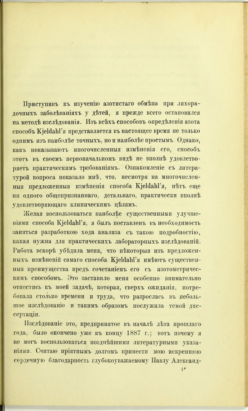 Приступивъ къ изученію азотистаго обмѣна при лихора- дочныхъ заболѣваніяхъ у дѣтей, я прежде всего остановился на ыетодѣ изслѣдованія. Изъ всѣхъ способовъ опредѣленія азота способъ КіеЫаІіГя представляется въ настоящее время не только однимъ изънаиболѣе точныхъ, нойнаиболѣепростымъ. Однако, какъ показываютъ многочисленныя измѣненія его, способъ этотъ въ своемъ первоначальномъ видѣ не вполнѣ з^довлетво- ряетъ практическимъ требованіямъ. Ознакомленіе съ литера- тзфой вопроса показало мнѣ, что, несмотря на многочислен- ныя нредложенныя пзмѣненія способа КіеИаЬГя, нѣтъ еще ни одного общепризнаннаго, детальнаго, практически вполнѣ удовлетворяющаго клиническимъ цѣлямъ. Желая воспользоваться наиболѣе существенными улучше- ніями способа КіеЫаЬГя, я былъ поставленъ въ необходимость заняться разработкою хода анализа съ такою подробностію, какая нужна для практическихъ лабораторныхъ изслѣдованій. Работа вскорѣ убѣдила меня, что пѣкоторыя изъ предложен- ныхъ измѣненій самаго способа ЩеИаЫ'я имѣютъ существен- ныя преимущества предъ сочетаніемъ его съ азотометричес- Еимъ способомъ. Это заставило меня особенно внимательно отнестись къ моей задачѣ, которая, сверхъ ожидаиія, потре- бовала столько времени и труда, что разрослась въ неболь- шое изслѣдованіе и такимъ образомъ послужила темой дис- сертаціи. Изслѣдованіе это, предпринятое въ началѣ лѣта прошлаго года, было окончено уже къ концу 1887 г.; вотъ почему я не могъ воспользоваться позднѣйшими литератз'рными з'каза- ніями. Считаю пріятпымъ долгомъ принести мою искреннюю сердечную благодарность глубокоуважаемому Павлу Александ-
