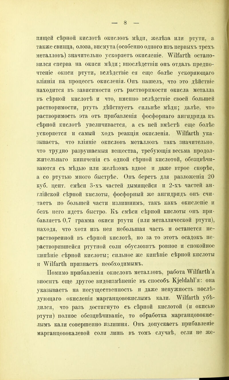 пящей сѣрной кислотѣ окисловъ мѣди, желѣза или ртути, а также свинца, олова, висмута (особенно одного изъ первыхъ трехъ металловъ) значительно ускоряетъ ОЕисленіе, ^і1:Гаг11і остано- вился сперва на окиси мѣди; впослѣдствіи онъ отдалъ предпо- чтете окиси ртути, вслѣдствіе ея еще болѣе ускоряющаго вліянія на процессъ окисленія. Онъ нашелъ, что это дѣйствіе находится въ зависимости ртъ растворимости окисла металла въ сѣрной кислотѣ и что, именно вслѣдствіе своей большей растворимости, ртуть дѣйствуетъ сильнѣе мѣди; далѣе, что растворимость эта отъ прибавленія фосфорнаго ангидрида къ сѣрной Еислотѣ увеличивается, а съ ней вмѣстѣ еще болѣе ускоряется и самый ходъ реакціи окисленія. ЛѴіІГагШ ука- зываетъ, что вліяніе окисловъ металловъ такъ значительно, что трудно разрушаемыя вещества, требующія весьма продол- жительнаго кипяченія съ одной сѣрной кислотой, обезцвѣчи- ваіотся съ мѣдью или желѣзомъ вдвое и даже втрое скорѣе, а со ртутью много быстрѣе. Онъ беретъ для разложенія 20 куб. цент, смѣси 3-хъ частей дымящейся и 2-хъ частей ан- глійской сѣрной кислоты, фосфорный же ангидридъ онъ счи- таетъ по большей части излишнимъ, такъ какъ окисленіе и безъ него идетъ быстро. Къ смѣси сѣрной кислоты онъ при- бавляетъ 0,7 грамма окиси ртути (или мета.оической ртути), находя, что хотя изъ нея небольшая часть и останется не- растворенной въ сѣрной кислотѣ. но за то этотъ осадокъ не- растворившейся ртутной соли обусловить ровное и спокойное кипѣніе сѣрной кислоты; сильное же кипѣніе сѣрной кислоты и Л\ШГаг1;1і признаетъ необходимымъ. Помимо прибавленія окисловъ металловъ, работа Д^ИГагШ'а вноситъ еще другое видоизмѣненіе въ способъ К]е1(1аЫ'я: она указываетъ на несущественность и даже ненужность послѣ- дующаго окисиешя марганцовокислымъ кали. ЛѴіІГагШ убѣ- дился, что разъ достигнуто съ сѣрной кислотой (и окисью ртути) полное обезцвѣчиваніе, то обработка марганцовокис- лымъ кали совершенно излишня. Онъ допускаетъ прибавлеяіе марганцовокалевой соли лишь въ томъ случаѣ, если не же-