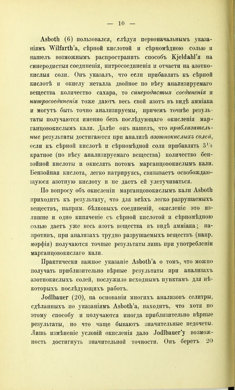 АзЪоЛ (6) пользовался, слѣдуя первоначальнымъ указа- ніямъ Л^ИГагШ'а, сѣрной кислотой и сѣрномѣдною солью и нашелъ возможнымъ распространить способъ КзеМаЫ'я на синеродистыя соединенія, нитросоединенія и отчасти на азотно- кислыя соли. Онъ указалъ, что если прибавлять къ сѣрной кислотѣ и окислу металла двойное по вѣсу анализируемаго вещества количество сахара, то синеродистыя соединенія и нитросоедипен'ш тоже даютъ весь свой азотъ въ видѣ амміака и могутъ быть точно анализируемы, причемъ точнѣе резуль- таты получаются именно безъ послѣдующаго окисленія мар- ганцовокпслымъ кали. Далѣе онъ нашелъ, что приблизитель- ные результаты достигаются при анализѣ азотнокислыхъ солей, если къ сѣрной кислотѣ и сѣрномѣдной соли прибавлять ЗѴ2 кратное (по вѣсу анализируемаго вещества) количество бен- зойной кислоты и окислять потомъ марганцовокислымъ кали. Бензойная кислота, легко натрируясь, связываетъ освобождаю- щуюся азотную кислоту и не даетъ ей улетучиваться. По вопросу объ окисленіи марганцовокислымъ кали АзЬоШ приходитъ къ результату, что для всѣхъ легко разрушаемыхъ веществъ, наприм. бѣлковыхъ соединеній, окисленіе это из- лишне и одно кипяченіе съ сѣрной кислотой и сѣрномѣдною солью даетъ уже весь азотъ вещества въ видѣ амміака; на- противъ, при анализахъ трудно разрушаемыхъ веществъ (напр. морфія) получаются точные результаты лишь при употреблепіи марганцовокислаго кали. Практически важное указаніе АзЪо^Ь'а о томъ, что можно получать приблизительно вѣрные результаты при анализахъ азотнокислыхъ солей, послужи.ііо исходнымъ пунктамъ д.іія нѣ- которыхъ послѣдующихъ работъ. ІосіІЬаиег (20), на основаніи многихъ анализовъ селитры, сдѣланныхъ по указапіямъ АзЪоЛ'а, находитъ, что хотя по этому способу и получаются иногда приблизительно вѣрные результаты, но что чаще бываютъ значительные недочеты. Лишь измѣненіе условій окисленія дало Іо(11Ъаиег'у возмож- ность достигнуть значительной точности. Онъ беретъ 20