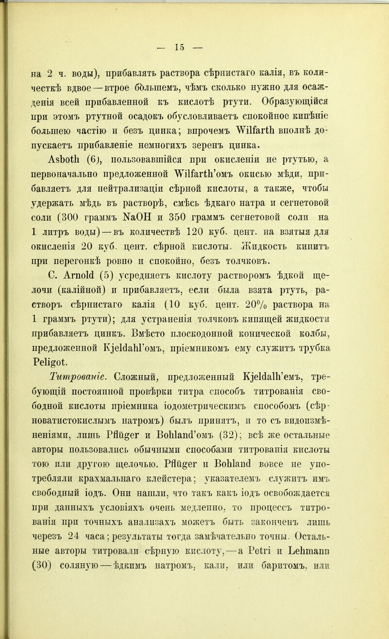 на 2 ч. воды), прибавлять раствора сѣрнистаго калія, въ коли- честкѣ вдвое — втрое бЬльшемъ, чѣмъ сколько нужно для осаж- денія всей прибавленной къ кислотѣ ртути. Образующійся при этомъ ртутной осадокъ обусловливаетъ спокойное кипѣніе большею частію и безъ цинка; впрочемъ ѴѴШагІЬ вполнѣ до- пускаетъ прибавленіе немногихъ зеренъ цинка. АзЪоіЬ (6^, пользовавшійся при окисленіи не ртутью, а первоначально предложенной \\11&г(;11'омъ окисью мѣди, при- бавляетъ для пейтрализаціи сѣрной кислоты, а также, чтобы удержать мѣдь въ растворѣ, смѣсь ѣдкаго натра и сегнетовой соли (300 граммъ NаОН и 350 граммъ сегнетовой соли на 1 литръ воды) — въ количествѣ 120 куб. цент, на взятыя для окисленія 20 куб. цент, сѣрной кислоты. Жидкость кипитъ при перегонкѣ ровно и спокойно, безъ толчковъ. С. АгпоМ (5) усредняетъ кислоту растворомъ ѣдкой ще- лочи (калійной) и прибавляетъ, если была взята ртуть, ра- створъ сѣрнистаго калія (10 куб. цент. 20% раствора на 1 граммъ ртути); для устраненія толчковъ кипящей жидкости прибавляетъ цинкъ. Вмѣсто плоскодонной конической колбы, предложенной Кзе1(іаЫ'омъ, пріемникомъ ему служитъ трубка Реіі^оі. Титровате. Сложный, предложенный КіеЫа11і'емъ, тре- бующій постоянной провѣрки титра способъ титрованія сво- бодной кислоты пріемника іодометрическимъ способомъ (сѣр- новатистокисшмъ натромъ) былъ принятъ, и то съ видоизмѣ- неніями, лишь Рйіі^ег и ВоЫапй'омъ (32); всѣ же остальные авторы пользовались обычными способами титрованія кислоты тою или другою щелочью. РЯй^ег п ВоЫапсІ вовсе не упо- требляли крахмальнаго клейстера; указателемъ служитъ имъ свободный іодъ. Они нашли, что такъ какъ іодъ освобождается при данныхъ условіяхъ очень медленно, то процессъ титро- ванія при точныхъ анали.захъ можетъ быть законченъ лишь черезъ 24 часа; результаты тогда замѣчате.іьно точны. Осталь- ные авторы титровали сѣрную кислоту,—а Реігі и ЬеЬтапп (30) соляную — ѣдкимъ натромъ, кали, или баритомъ, или