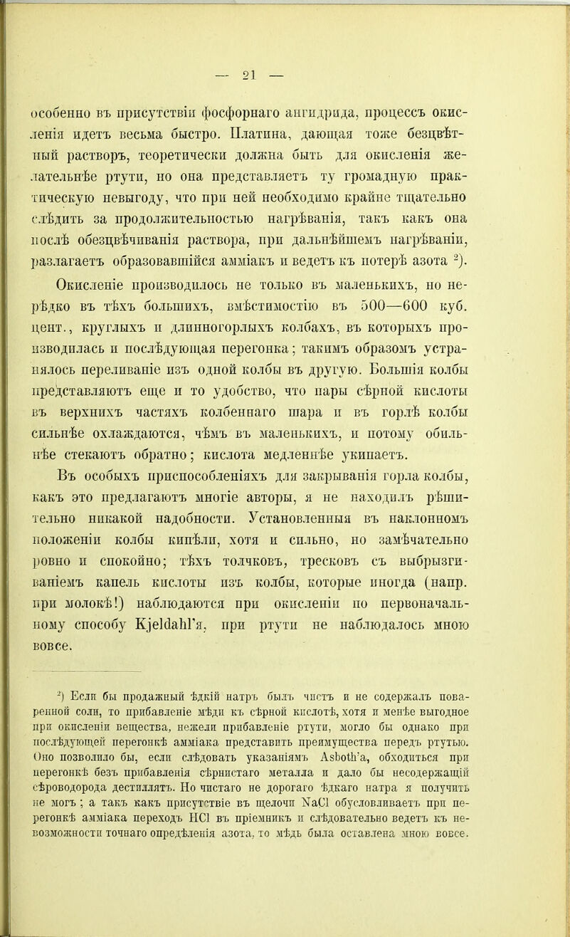 особенно въ присутствіи фосфорнаго ангидрида, процессъ оеис- ленія идетъ весьма быстро. Платина, дающая тоже безцвѣт- нын растворъ, теоретически должна быть для окисленія же- лательнѣе ртути, но она представляетъ ту громадную прак- тическую невыгоду, что при ней необходимо крайне тщательно елѣдить за продолясительностью нагрѣванія, такъ какъ она послѣ обезцвѣчиванія раствора, при дальнѣйшемъ нагрѣваніп, разлагаетъ образовавшійся амміакъ и ведетъ къ потерѣ азота Окисленіе производилось не только въ маленькихъ, но не- рѣдко въ тѣхъ большихъ, вмѣстимостію въ 500—600 куб. цент., круглыхъ и длинногорлыхъ колбахъ, въ которыхъ про- изводилась и послѣдующая перегонка; такимъ образомъ устра- нялось переливаніе изъ одной колбы въ другую. Большія колбы представляютъ еще и то удобство, что пары сѣрной кислоты въ верхнихъ частяхъ колбеннаго шара и въ горлѣ колбы сильнѣе ох.таждаются, чѣмъ въ маленькихъ, и потому обиль- нѣе стекаютъ обратно; кислота медленпѣе укипаетъ. Въ особыхъ приснособленіяхъ для закрыванія горла колбы, какъ это предлагаютъ многіе авторы, я не находилъ реши- тельно никакой надобности. Установленныя въ наклонномъ положен!и колбы кипѣли, хотя и сильно, но замѣчательно ровно и спокойно; тѣхъ толчковъ, тресковъ съ выбрызги- ваніемъ капель кислоты изъ колбы, которые иногда (напр. при молокѣ!) наблюдаются при окисленіи по первоначаль- ному способу КзеМаЬГя, при ртути не наблюдалось мною вовсе. -) Если бы продажный ѣдкій натръ былъ чпстъ и не содержалъ пова- ренной соли, то прибавленіе мѣдп къ сѣрной кііслотѣ, хотя и менѣе выгодное при окпсленіи вещества, нежели прпбавленіе ртути, могло бы однако при послѣдующей перегонкѣ амміака представить преимущества передъ ртутью. Оно позволило бы, если слѣдовать указаніямъ АзЬоШ'а, обходиться при церегонкѣ безъ прибавленія сѣрнистаго металла и да.ю бы несодержащій сѣроводорода дестиллятъ. Но чистаго не дорогаго ѣдкаго натра я получить не могъ; а такъ какъ присутствіе въ щелочи N301 обусловливаетъ при пе- регонкѣ амміака переходъ НС1 въ пріемникъ и слѣдовательыо ведетъ къ не- возможности точнаго опредѣ.іенія азота, то мѣдь была оставлена мною вовсе.