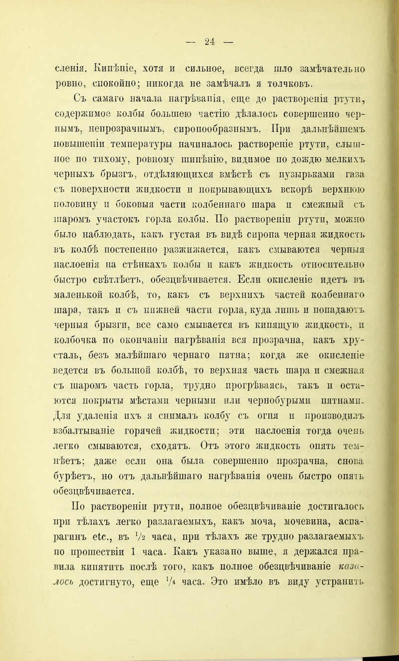 сленія. Кнпѣніе, хотя и сильное, всегда шло замѣчательно ровно, СПОКОЙНО; никогда не замѣчалъ я толчковъ. Съ самаго начала иагрѣвапія, еще до растворенія ртз'ти, содержимое колбы большею частію дѣлалось совершенно чер- нымъ, ненрозрачнымъ, сиропообразнымъ. При дальнѣйшемъ повышеніи температуры начиналось раствореиіе ртути, слыш- ное по тихому, ровному шипѣнію, видимое но доіЕдю мелкихъ черныхъ брызгъ, отдѣляющихся вмѣстѣ съ пузырьками газа съ поверхности жидкости и покрываіопі,ихъ вскорѣ верхнюю половину и боковыя части колбеннаго шара и смежный съ шаромъ участокъ горла колбы. По раствореніи ртути, можно было наблюдать, какъ гз^стая въ видѣ сиропа черная жидкость въ колбѣ постепенно разжилгается, какъ смываются черныя наслоенія на стѣнкахъ колбы и какъ жидкость относительно быстро свѣтлѣетъ, обезцвѣчивается. Если окисленіе идетъ въ маленькой колбѣ, то, какъ съ верхнихъ частей колбеннаго шара, такъ и съ нижней части горла, куда лишь и попадаютъ черныя брызги, все само смывается въ кипяш,ую іеидкость, и колбочка по окончаиіи нагрѣванія вся прозрачна, какъ хру- сталь, безъ малѣйшаго чернаго пятна; когда же окисленіе ведется въ большой колбѣ, то верхняя часть шара и смежная съ шаромъ часть горла, трудно прогрѣваясь, такъ и оста- ются покрыты мѣстами черными или чернобурыми пятнами. Для з^^даленія ихъ я снималъ колбу съ огня п нроизводилъ взбалтываніе горячей жидкости; эти наслоенія тогда очень легко смываются, сходятъ. Отъ этого жидкость опять теы- нѣетъ; даже если она была совершенно прозрачна, снова бурѣетъ, но отъ дальнѣйшаго нагрѣванія очень быстро опять обезцвѣчивается. По раствореніи ртути, полное обезцвѣчиваніе достигалось при тѣлахъ легко разлагаемыхъ, какъ моча, мочевина, аспа- рагинъ еіс, въ Ѵ2 часа, при тѣлахъ же трудно разлагаемыхъ по прошествіи 1 часа. Какъ указано выше, я держался пра- ви.іа кипятить послѣ того, какъ полное обезцвѣчиваніе каза- лось достигнуто, еш,е 'А часа. Это имѣло въ виду устранить