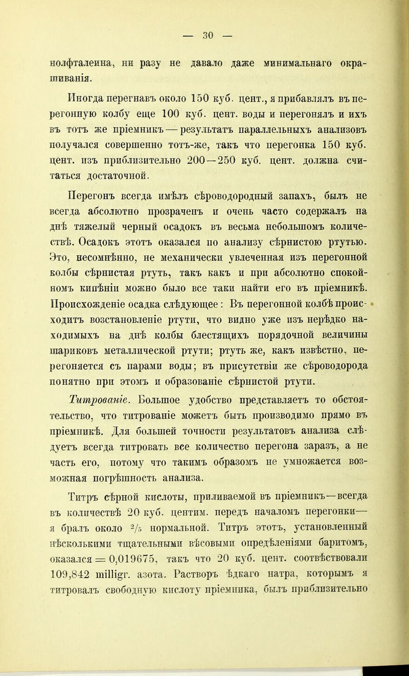 нолфталенна, ни разу не давало даже минимальнаго окра- шиванія. Иногда перегнавъ около 150 куб. цент., я прибавлялъ въ пе- регонную колбу еще 100 куб. цент, воды и перегонялъ и ихъ въ тотъ же пріемннкъ — результатъ параллельныхъ анализовъ получался совершенно тотъ-же, такъ что перегонка 150 куб. цент, пзъ приблизительно 200 — 250 куб. цент, должна счи- таться достаточной. Перегонъ всегда имѣлъ сѣроводородный запахъ, былъ не всегда абсолютно прозрачепъ и очень часто содержалъ на днѣ тяжелый черный осадокъ въ весьма небольшомъ количе- ствѣ. Осадокъ этотъ оказался по анализу сѣрнистою ртутью. Это, несомнѣнно, не механически увлеченная изъ перегонной колбы сѣрнистая ртуть, такъ какъ и при абсолютно спокой- номъ кипѣніи можно было все таки найти его въ пріемникѣ. Происхожденіе осадка слѣдующее: Въ перегонной колбѣпроис- ходитъ возстановленіе ртути, что видно уже изъ нерѣдко на- ходимыхъ на днѣ колбы блестящихъ порядочной величины шариковъ металлической ртути; ртуть же, какъ извѣстно, пе- регоняется съ парами воды; въ присутствіи же сѣроводорода понятно при этомъ и образованіе сѣрнистой ртути. Титрованіе. Бо.ііьшое удобство представляетъ то обстоя- те.іьство, что титрованіе можетъ быть производимо прямо въ пріемникѣ. Для большей точности результатовъ анализа слѣ- дуетъ всегда титровать все количество перегона заразъ, а не часть его, потому что такимъ образомъ не умножается воз- можная погрѣшность анализа. Титръ сѣрной кислоты, приливаемой въ пріемникъ—всегда въ количествѣ 20 куб. центиы. передъ нача.томъ перегонки— я бралъ около 2/5 нормальной. Титръ этотъ, установленный нѣсколькими тщательными вѣсовыми опредѣленіями баритомъ, оказа.ііся = 0,019675, такъ что 20 кз^б. цент, соотвѣствовали 109,842 шіПі^г. азота. Растворъ ѣдкаго натра, которымъ я титровалъ свободную кислоту пріемника, былъ приб.тазительно