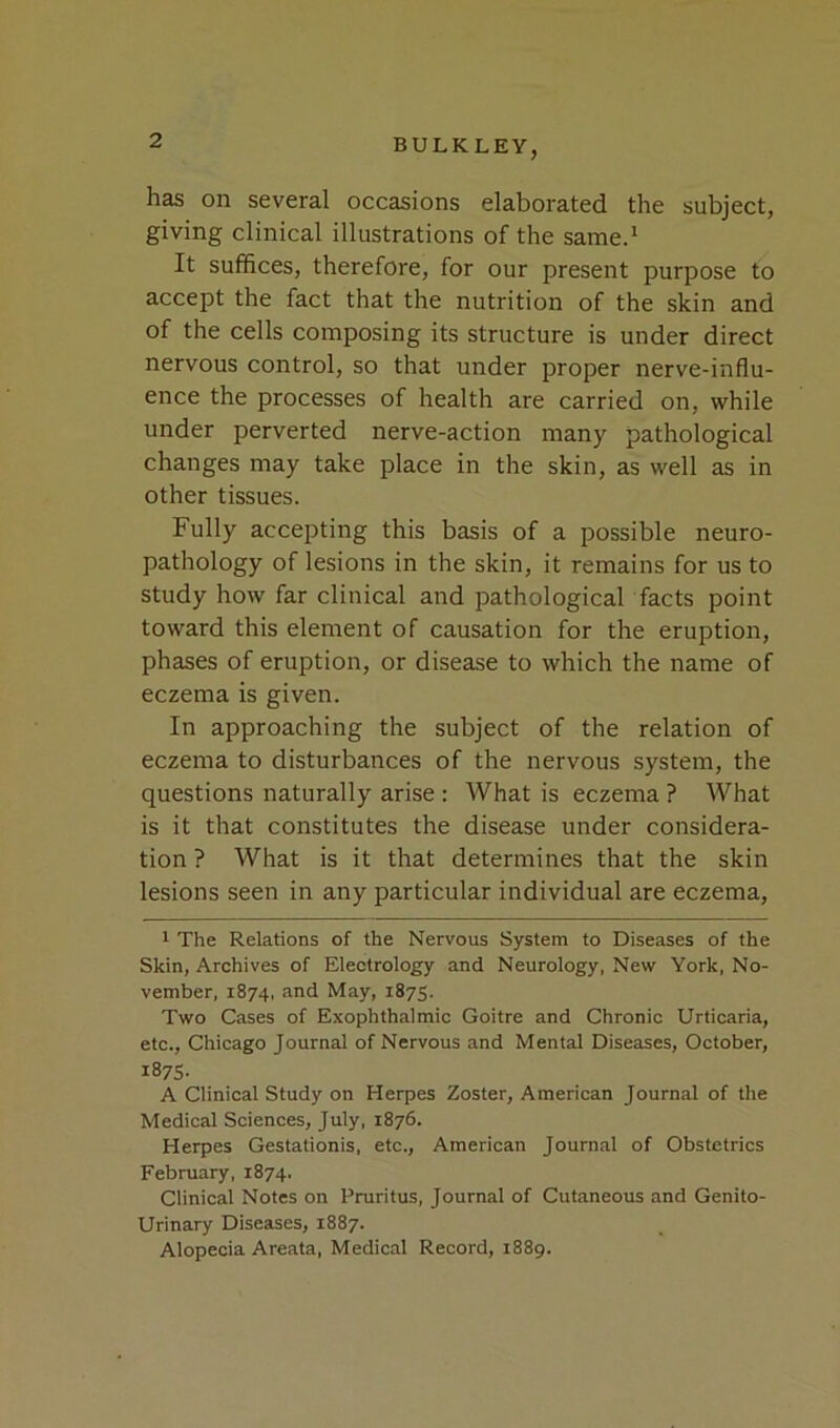 has on several occasions elaborated the subject, giving clinical illustrations of the same.* It suffices, therefore, for our present purpose to accept the fact that the nutrition of the skin and of the cells composing its structure is under direct nervous control, so that under proper nerve-influ- ence the processes of health are carried on, while under perverted nerve-action many pathological changes may take place in the skin, as well as in other tissues. Fully accepting this basis of a possible neuro- pathology of lesions in the skin, it remains for us to study how far clinical and pathological facts point toward this element of causation for the eruption, phases of eruption, or disease to which the name of eczema is given. In approaching the subject of the relation of eczema to disturbances of the nervous system, the questions naturally arise : What is eczema ? What is it that constitutes the disease under considera- tion ? What is it that determines that the skin lesions seen in any particular individual are eczema, 1 The Relations of the Nervous System to Diseases of the Skin, Archives of Electrology and Neurology, New York, No- vember, 1874, and May, 1875. Two Cases of Exophthalmic Goitre and Chronic Urticaria, etc., Chicago Journal of Nervous and Mental Diseases, October, 1875- A Clinical Study on Herpes Zoster, American Journal of the Medical Sciences, July, 1876. Herpes Gestationis, etc., American Journal of Obstetrics February, 1874. Clinical Notes on Pruritus, Journal of Cutaneous and Genito- urinary Diseases, 1887. Alopecia Areata, Medical Record, 1889.