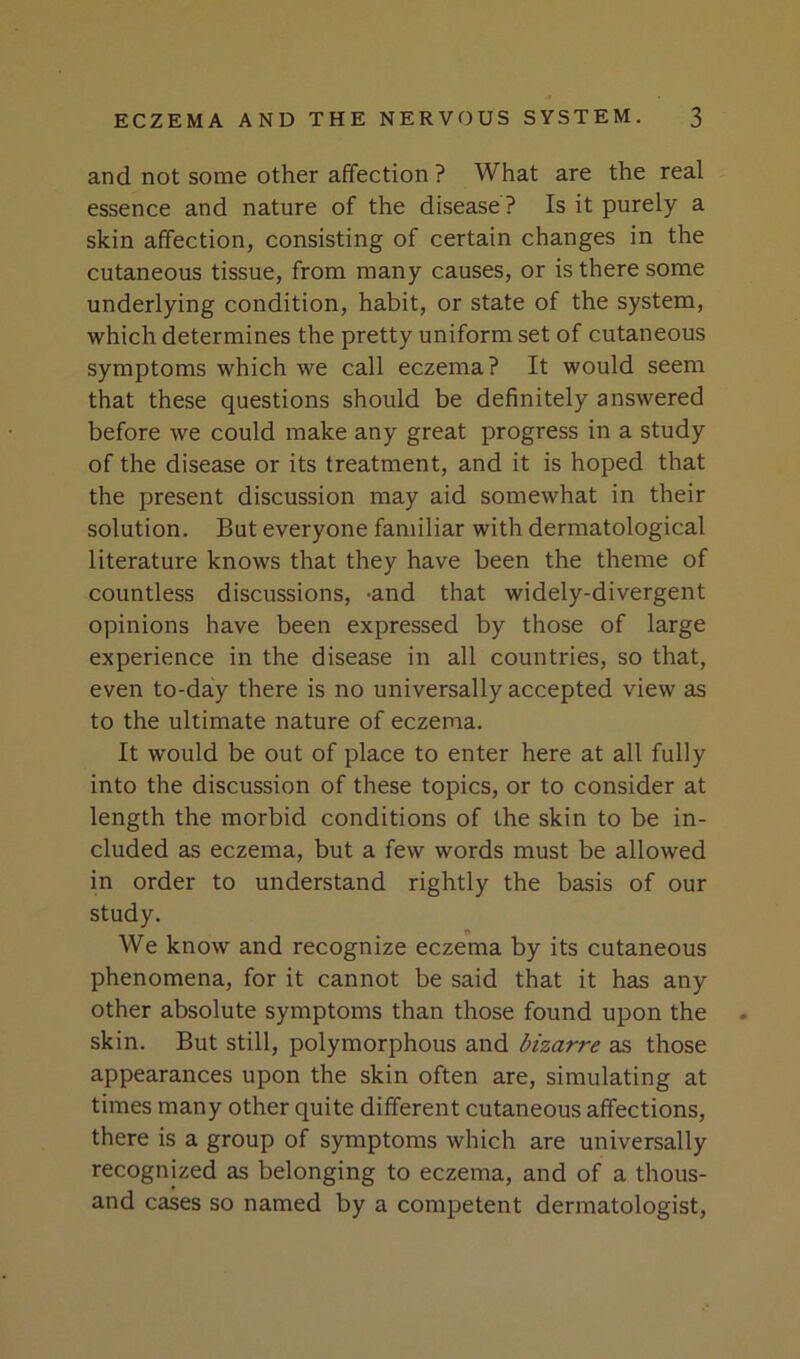 and not some other affection ? What are the real essence and nature of the disease ? Is it purely a skin affection, consisting of certain changes in the cutaneous tissue, from many causes, or is there some underlying condition, habit, or state of the system, which determines the pretty uniform set of cutaneous symptoms which we call eczema? It would seem that these questions should be definitely answered before we could make any great progress in a study of the disease or its treatment, and it is hoped that the present discussion may aid somewhat in their solution. But everyone familiar with dermatological literature knows that they have been the theme of countless discussions, -and that widely-divergent opinions have been expressed by those of large experience in the disease in all countries, so that, even to-day there is no universally accepted view as to the ultimate nature of eczema. It would be out of place to enter here at all fully into the discussion of these topics, or to consider at length the morbid conditions of the skin to be in- cluded as eczema, but a few words must be allowed in order to understand rightly the basis of our study. We know and recognize eczema by its cutaneous phenomena, for it cannot be said that it has any other absolute symptoms than those found upon the skin. But still, polymorphous and bizarre as those appearances upon the skin often are, simulating at times many other quite different cutaneous affections, there is a group of symptoms which are universally recognized as belonging to eczema, and of a thous- and cases so named by a competent dermatologist.