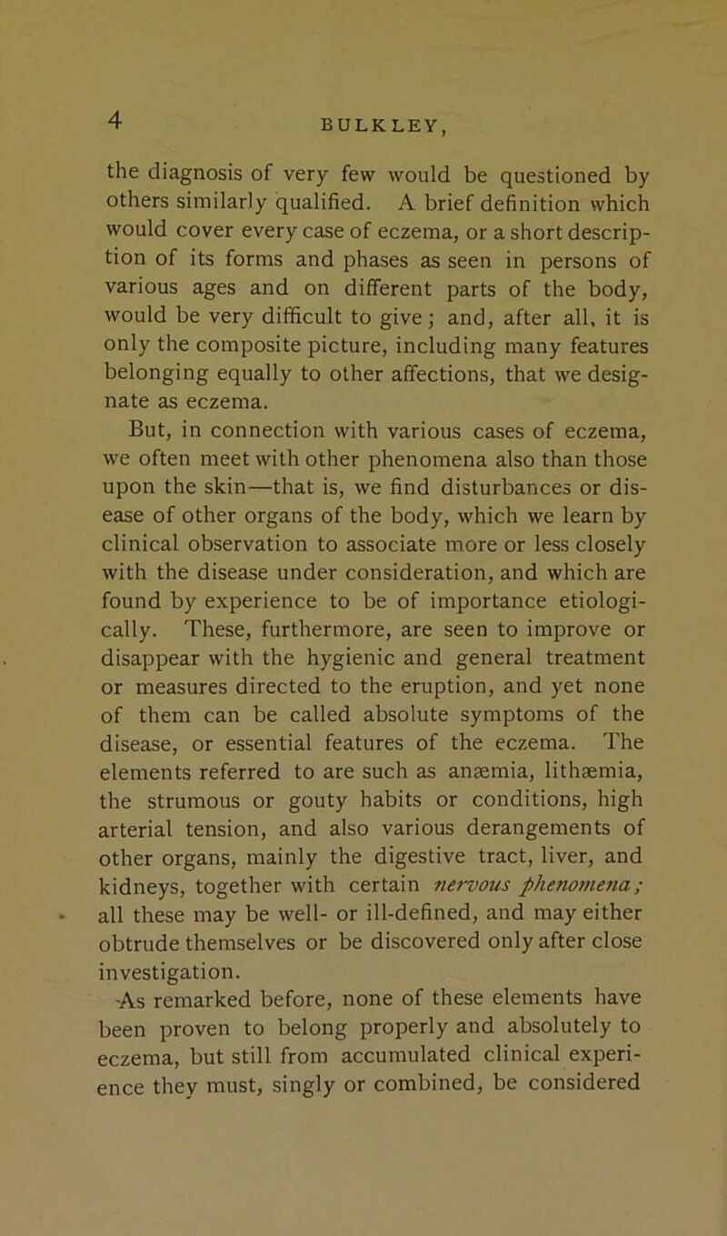 the diagnosis of very few would be questioned by others similarly qualified. A brief definition which would cover every case of eczema, or a short descrip- tion of its forms and phases as seen in persons of various ages and on different parts of the body, would be very difficult to give; and, after all, it is only the composite picture, including many features belonging equally to other affections, that we desig- nate as eczema. But, in connection with various cases of eczema, we often meet with other phenomena also than those upon the skin—that is, we find disturbances or dis- ease of other organs of the body, which we learn by clinical observation to associate more or less closely with the disease under consideration, and which are found by experience to be of importance ecologi- cally. These, furthermore, are seen to improve or disappear with the hygienic and general treatment or measures directed to the eruption, and yet none of them can be called absolute symptoms of the disease, or essential features of the eczema. The elements referred to are such as anaemia, lithaemia, the strumous or gouty habits or conditions, high arterial tension, and also various derangements of other organs, mainly the digestive tract, liver, and kidneys, together with certain nervous phenomena; all these may be well- or ill-defined, and may either obtrude themselves or be discovered only after close investigation. As remarked before, none of these elements have been proven to belong properly and absolutely to eczema, but still from accumulated clinical experi- ence they must, singly or combined, be considered