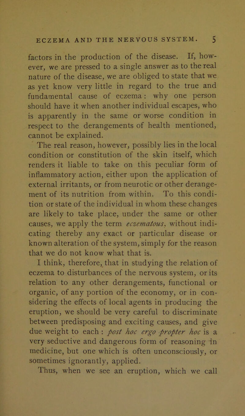 factors in the production of the disease. If, how- ever, we are pressed to a single answer as to the real nature of the disease, we are obliged to state that we as yet know very little in regard to the true and fundamental cause of eczema: why one person should have it when another individual escapes, who is apparently in the same or worse condition in respect to the derangements of health mentioned, cannot be explained. The real reason, however, possibly lies in the local condition or constitution of the skin itself, which renders it liable to take on this peculiar form of inflammatory action, either upon the application of external irritants, or from neurotic or other derange- ment of its nutrition from within. To this condi- tion or state of the individual in whom these changes are likely to take place, under the same or other causes, we apply the term eczematous, without indi- cating thereby any exact or particular disease or known alteration of the system, simply for the reason that we do not know what that is. I think, therefore,^ that in studying the relation of eczema to disturbances of the nervous system, or its relation to any other derangements, functional or organic, of any portion of the economy, or in con- sidering the effects of local agents in producing the eruption, we should be very careful to discriminate between predisposing and exciting causes, and give due weight to each ; post hoc ergo propter hoc is a very seductive and dangerous form of reasoning in medicine, but one which is often unconsciously, or sometimes ignorantly, applied. Thus, when we see an eruption, which we call