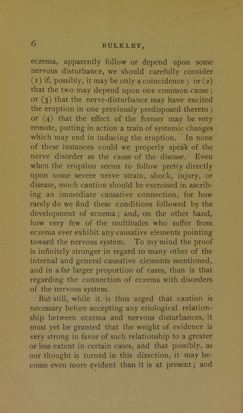 eczema, apparently follow or depend upon some nervous disturbance, we should carefully consider (i) if, possibly, it maybe only a coincidence ; or (2) that the two may depend upon one common cause; or (3) that the nerve-disturbance may have excited the eruption in one previously predisposed thereto ; or (4) that the elfect of the former may be very remote, putting in action a train of systemic changes which may end in inducing the eruption. In none of these instances could we properly speak of the nerve disorder as the cause of the disease. Even when the eruption seems to follow pretty directly upon some severe nerve strain, shock, injury, or disease, much caution should be exercised in ascrib- ing an immediate causative connection, for how rarely do we find these conditions followed by the development of eczema; and, on the other hand, how very few of the multitudes who suffer from eczema ever exhibit any causative elements pointing toward the nervous system. To my mind the proof is infinitely stronger in regard to many other of the internal and general causative elements mentioned, and in a far larger proportion of cases, than is that regarding the connection of eczema with disorders of the nervous system. But still, while it is thus urged that caution is necessary before accepting any etiological relation- ship between eczema and nervous disturbances, it must yet be granted that the weight of evidence is very strong in favor of such relationship to a greater or less extent in certain cases, and that possibly, as our thought is turned in this direction, it may be- come even more evident than it is at present; and