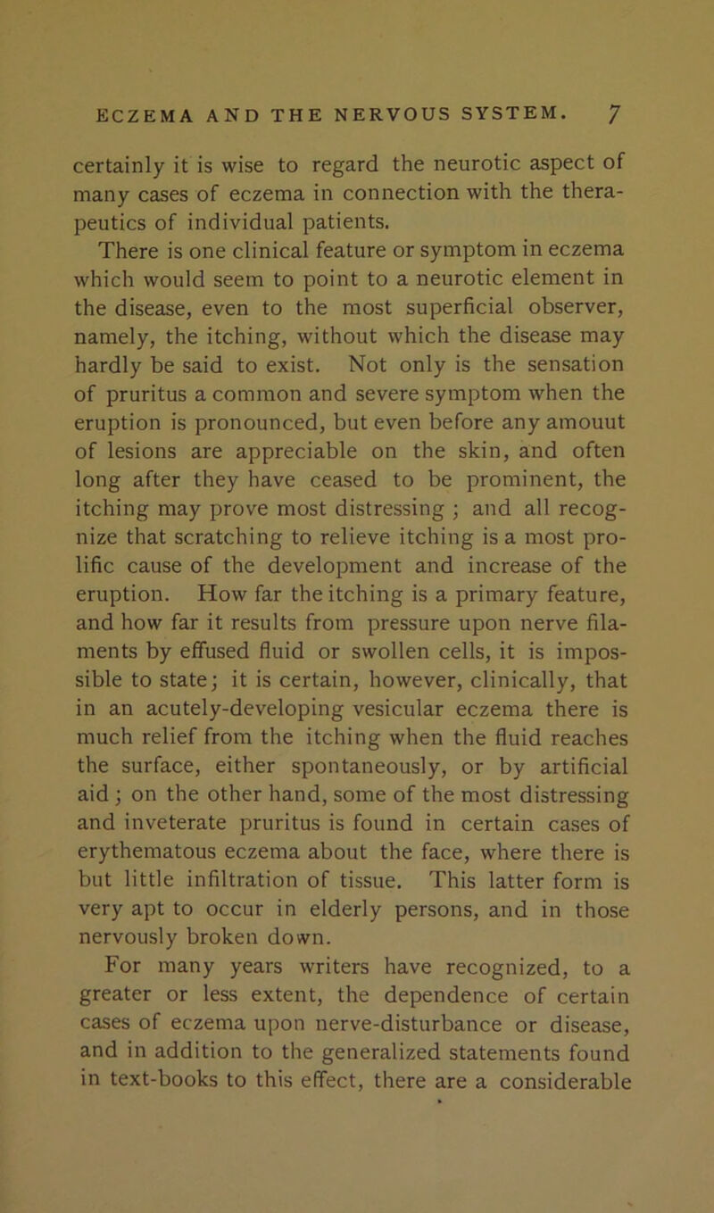 certainly it is wise to regard the neurotic aspect of many cases of eczema in connection with the thera- peutics of individual patients. There is one clinical feature or symptom in eczema which would seem to point to a neurotic element in the disease, even to the most superficial observer, namely, the itching, without which the disease may hardly be said to exist. Not only is the sensation of pruritus a common and severe symptom when the eruption is pronounced, but even before any amount of lesions are appreciable on the skin, and often long after they have ceased to be prominent, the itching may prove most distressing ; and all recog- nize that scratching to relieve itching is a most pro- lific cause of the development and increase of the eruption. How far the itching is a primary feature, and how far it results from pressure upon nerve fila- ments by effused fluid or swollen cells, it is impos- sible to state; it is certain, however, clinically, that in an acutely-developing vesicular eczema there is much relief from the itching when the fluid reaches the surface, either spontaneously, or by artificial aid ; on the other hand, some of the most distressing and inveterate pruritus is found in certain cases of erythematous eczema about the face, where there is but little infiltration of tissue. This latter form is very apt to occur in elderly persons, and in those nervously broken down. For many years writers have recognized, to a greater or less extent, the dependence of certain cases of eczema upon nerve-disturbance or disease, and in addition to the generalized statements found in text-books to this effect, there are a considerable