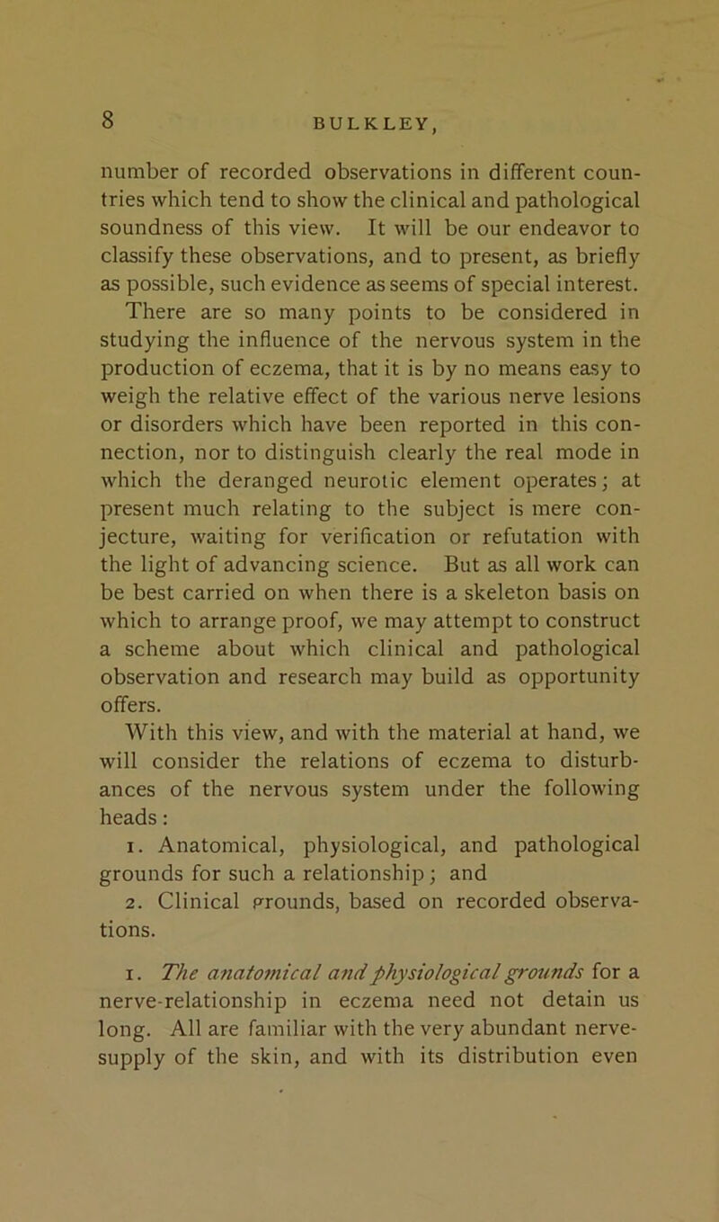 number of recorded observations in different coun- tries which tend to show the clinical and pathological soundness of this view. It will be our endeavor to classify these observations, and to present, as briefly as possible, such evidence as seems of special interest. There are so many points to be considered in studying the influence of the nervous system in the production of eczema, that it is by no means easy to weigh the relative effect of the various nerve lesions or disorders which have been reported in this con- nection, nor to distinguish clearly the real mode in which the deranged neurotic element operates; at present much relating to the subject is mere con- jecture, waiting for verification or refutation with the light of advancing science. But as all work can be best carried on when there is a skeleton basis on which to arrange proof, we may attempt to construct a scheme about which clinical and pathological observation and research may build as opportunity offers. With this view, and with the material at hand, we will consider the relations of eczema to disturb- ances of the nervous system under the following heads: 1. Anatomical, physiological, and pathological grounds for such a relationship; and 2. Clinical grounds, based on recorded observa- tions. I. The anatomical and physiological grounds for a nerve-relationship in eczema need not detain us long. All are familiar with the very abundant nerve- supply of the skin, and with its distribution even