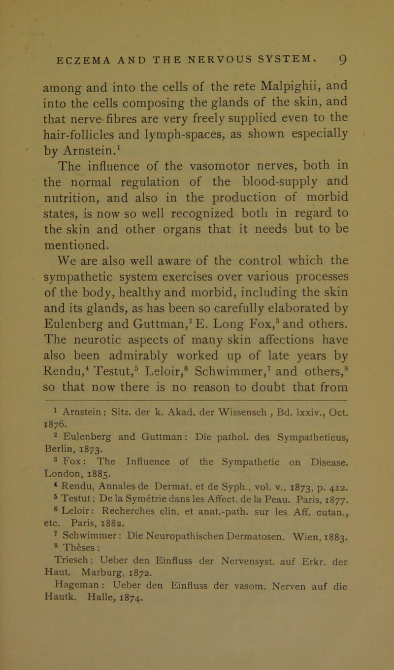 among and into the cells of the rete Malpighii, and into the cells composing the glands of the skin, and that nerve- fibres are very freely supplied even to the hair-follicles and lymph-spaces, as shown especially by Arnstein.^ The influence of the vasomotor nerves, both in the normal regulation of the blood-supply and nutrition, and also in the production of morbid states, is now so well recognized both in regard to the skin and other organs that it needs but to be mentioned. We are also well aware of the control which the sympathetic system exercises over various processes of the body, healthy and morbid, including the skin and its glands, as has been so carefully elaborated by Eulenberg and Guttman,^E. Long Fox,® and others. The neurotic aspects of many skin affections have also been admirably worked up of late years by Rendu,* * Testut,® Leloir,® Schwimmer,’ and others,® so that now there is no reason to doubt that from 1 Arnstein: Sitz. der k. .Akad. der Wissensch , Bd. Ixxiv., Oct. 1876. ^ Eulenberg and Guttman: Die pathol. des Sympatheticus, Berlin, 1873. ® Fox: The Influence of the Sympathetic on Disease. London, 1885. * Rendu, Annalesde Dermat. et de Syph., vol. v., 1873, p. 412. * Testut; De la Symetrie dans les Affect, de la Beau. Paris, 1877. ® Leloir: Recherches din. et anat.-path. sur les Aff. cutan., etc. Paris, 1882. ^ Schwimmer: Die Neuropathischen Dermatosen. Wien, 1883. ® Theses : Triesch; Ueber den Einfluss der Nervensyst. auf Erkr. der Haul. Marburg, 1872. Hageman : Ueber den Einfluss der vasom. Nerven auf die Hautk. Halle, 1874.