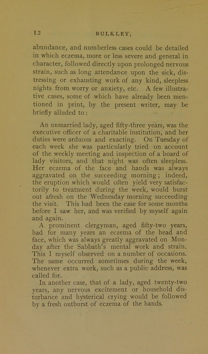 abundance, and numberless cases could be detailed in which eczema, more or less severe and general in character, followed directly upon prolonged nervous strain, such as long attendance upon the sick, dis- tressing or exhausting work of any kind, sleepless nights from worry or anxiety, etc. A few illustra- tive cases, some of which have already been men- tioned in print, by the present writer, may be briefly alluded to: An unmarried lady, aged fifty-three years, was the executive officer of a charitable institution, and her duties were arduous and exacting. On Tuesday of each week she was particularly tried on account of the weekly meeting and inspection of a board of lady visitors, and that night was often sleepless. Her eczema of the face and hands was always aggravated on the succeeding morning; indeed, the eruption which would often yield very satisfac- torily to treatment during the week, would burst out afresh on the Wednesday morning succeeding the visit. This had been the case for some months before I saw her, and was verified by myself again and again. A prominent clergyman, aged fifty-two years, had for many years an eczema of the head and face, which was always greatly aggravated on Mon- day after the Sabbath’s mental work and strain. This I myself observed on a number of occasions. The same occurred sometimes during the week, whenever extra work, such as a public address, was called for. In another case, that of a lady, aged twenty-two years, any nervous excitement or household dis- turbance and hysterical crying would be followed by a fresh outburst of eczema of the hands.