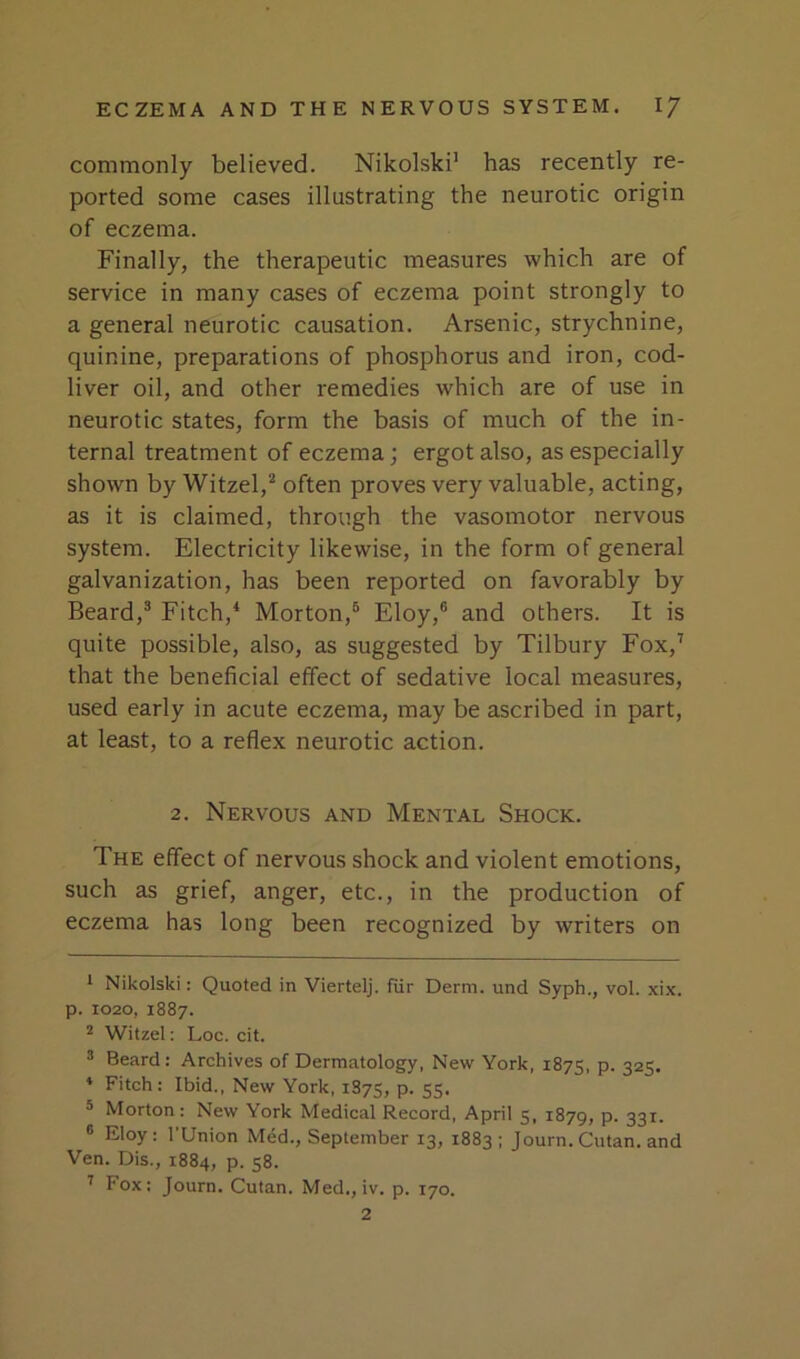 commonly believed. Nikolski’ has recently re- ported some cases illustrating the neurotic origin of eczema. Finally, the therapeutic measures which are of service in many cases of eczema point strongly to a general neurotic causation. Arsenic, strychnine, quinine, preparations of phosphorus and iron, cod- liver oil, and other remedies which are of use in neurotic states, form the basis of much of the in- ternal treatment of eczema; ergot also, as especially shown by Witzel,’’ often proves very valuable, acting, as it is claimed, through the vasomotor nervous system. Electricity likewise, in the form of general galvanization, has been reported on favorably by Beard,® Fitch,^ Morton,® Eloy,® and others. It is quite possible, also, as suggested by Tilbury Fox,’ that the beneficial effect of sedative local measures, used early in acute eczema, may be ascribed in part, at least, to a reflex neurotic action. 2. Nervous and Mental Shock. The effect of nervous shock and violent emotions, such as grief, anger, etc., in the production of eczema has long been recognized by writers on * Nikolski: Quoted in Viertelj. fiir Derm, und Syph., vol. xix. p. 1020, 1887. * Witzel: Loc. cit. ® Beard: Archives of Dermatology, New York, 1875, P- 325* * * Fitch; Ibid., New York, 1875, p. 55. ® Morton : New York Medical Record, April 5, 1879, p. 331. ® Eloy : rUnion Med., September 13, 1883 ; Journ. Cutan. and Ven. Dis., 1884, p. 58. ^ Fox; Journ. Cutan. Med., iv. p. 170. 2