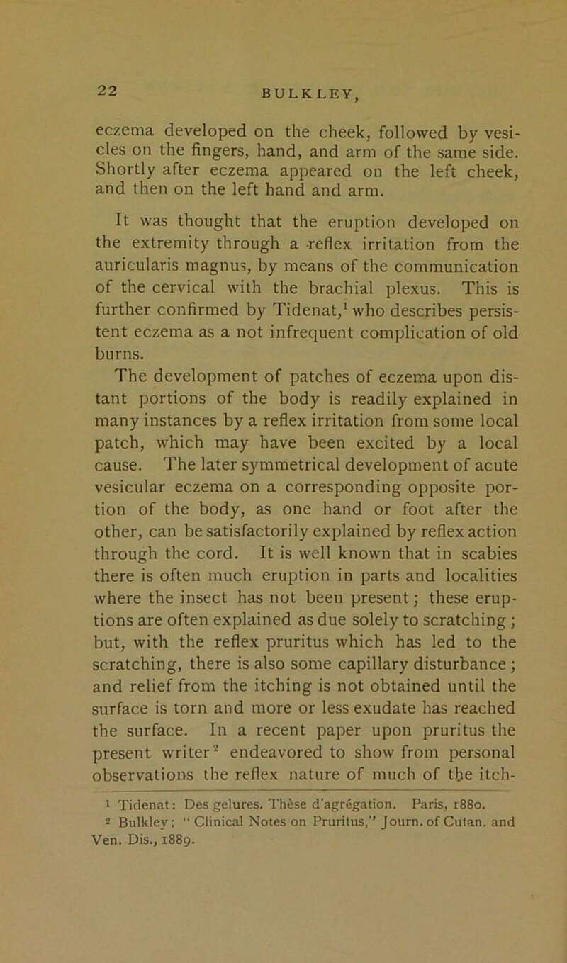 eczema developed on the cheek, followed by vesi- cles on the fingers, hand, and arm of the same side. Shortly after eczema appeared on the left cheek, and then on the left hand and arm. It was thought that the eruption developed on the extremity through a -reflex irritation from the auricularis magnus, by means of the communication of the cervical with the brachial plexus. This is further confirmed by Tidenat,^ who describes persis- tent eczema as a not infrequent complication of old burns. The development of patches of eczema upon dis- tant portions of the body is readily explained in many instances by a refiex irritation from some local patch, which may have been excited by a local cause. The later symmetrical development of acute vesicular eczema on a corresponding opposite por- tion of the body, as one hand or foot after the other, can be satisfactorily explained by reflex action through the cord. It is well known that in scabies there is often much eruption in parts and localities where the insect has not been present; these erup- tions are often explained as due solely to scratching; but, with the reflex pruritus which has led to the scratching, there is also some capillary disturbance; and relief from the itching is not obtained until the surface is torn and more or less exudate has reached the surface. In a recent paper upon pruritus the present writer “ endeavored to show from personal observations the reflex nature of much of the itch- 1 Ticlenat: Des gelures. Th^se d'agrfjgation. Paris, 1880. 2 Bulkley:  Clinical Notes on Pruritus,’’ Journ.of Culan. and Ven. Dis., 1889.