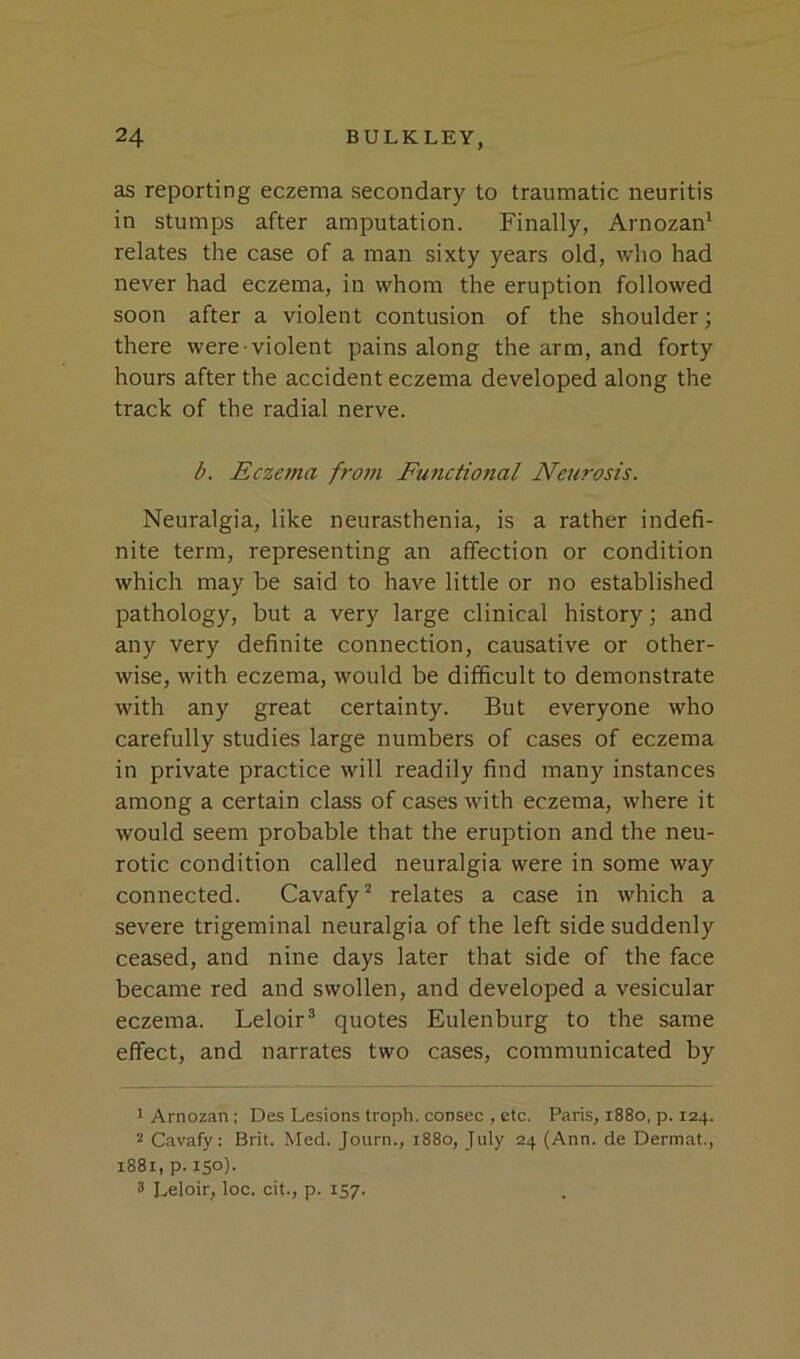 as reporting eczema secondary to traumatic neuritis in stumps after amputation. Finally, Arnozan* relates the case of a man sixty years old, who had never had eczema, in whom the eruption followed soon after a violent contusion of the shoulder; there were violent pains along the arm, and forty hours after the accident eczema developed along the track of the radial nerve. b. Eczema froin Functional Neurosis. Neuralgia, like neurasthenia, is a rather indefi- nite term, representing an affection or condition which may be said to have little or no established pathology, but a very large clinical history; and any very definite connection, causative or other- wise, with eczema, would be difficult to demonstrate with any great certainty. But everyone who carefully studies large numbers of cases of eczema in private practice will readily find many instances among a certain class of cases with eczema, where it would seem probable that the eruption and the neu- rotic condition called neuralgia were in some way connected. Cavafy^ relates a case in which a severe trigeminal neuralgia of the left side suddenly ceased, and nine days later that side of the face became red and swollen, and developed a vesicular eczema. Leloir’ quotes Eulenburg to the same effect, and narrates two cases, communicated by ' Arnozan: Des Lesions troph. consec , etc. Paris, 1880, p. 124. 2 Cavafy: Brit. Med. Journ., 1880, July 24 (Ann. de Dermat., 1881, p. 150). 3 Leloir, loc. cit., p. 157.