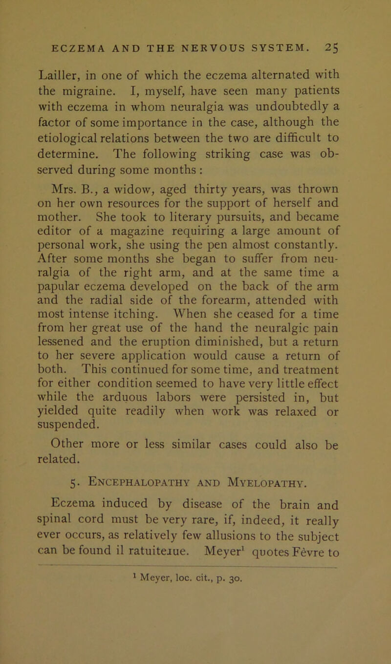 Lailler, in one of which the eczema alternated with the migraine. I, myself, have seen many patients with eczema in whom neuralgia was undoubtedly a factor of some importance in the case, although the etiological relations between the two are difficult to determine. The following striking case was ob- served during some months: Mrs. B., a widow, aged thirty years, was thrown on her own resources for the support of herself and mother. She took to literary pursuits, and became editor of a magazine requiring a large amount of personal work, she using the pen almost constantly. After some months she began to suffer from neu- ralgia of the right arm, and at the same time a papular eczema developed on the back of the arm and the radial side of the forearm, attended with most intense itching. When she ceased for a time from her great use of the hand the neuralgic pain lessened and the eruption diminished, but a return to her severe application would cause a return of both. This continued for some time, and treatment for either condition seemed to have very little effect while the arduous labors were persisted in, but yielded quite readily when work was relaxed or suspended. Other more or less similar cases could also be related. 5. Encephalopathy and Myelopathy. Eczema induced by disease of the brain and spinal cord must be very rare, if, indeed, it really ever occurs, as relatively few allusions to the subject can be found il ratuitejue. Meyer’ quotes Fevre to