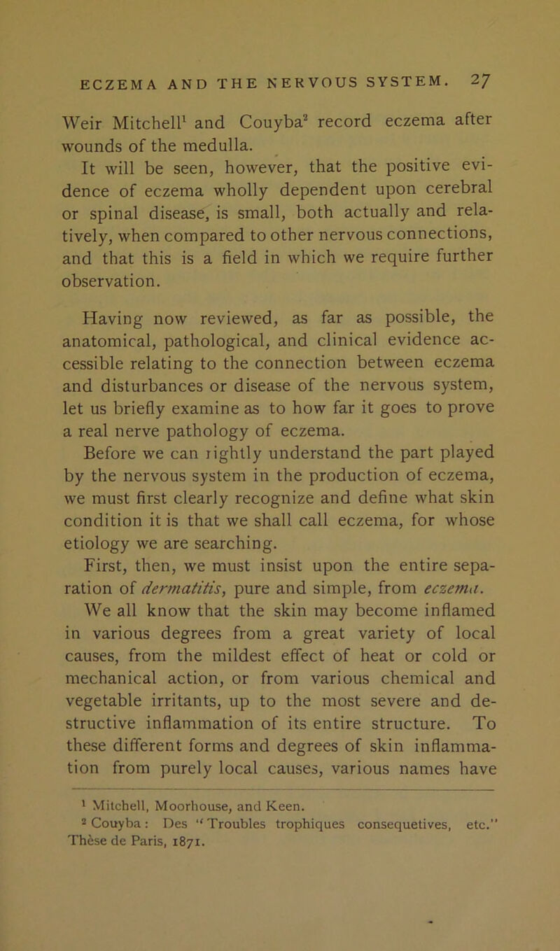 Weir Mitcheir and Couyba^ record eczema after wounds of the medulla. It will be seen, however, that the positive evi- dence of eczema wholly dependent upon cerebral or spinal disease, is small, both actually and rela- tively, when compared to other nervous connections, and that this is a field in which we require further observation. Having now reviewed, as far as possible, the anatomical, pathological, and clinical evidence ac- cessible relating to the connection between eczema and disturbances or disease of the nervous system, let us briefly examine as to how far it goes to prove a real nerve pathology of eczema. Before we can rightly understand the part played by the nervous system in the production of eczema, we must first clearly recognize and define what skin condition it is that we shall call eczema, for whose etiology we are searching. First, then, we must insist upon the entire sepa- ration of dermatitis, pure and simple, from eczema. We all know that the skin may become inflamed in various degrees from a great variety of local causes, from the mildest effect of heat or cold or mechanical action, or from various chemical and vegetable irritants, up to the most severe and de- structive inflammation of its entire structure. To these different forms and degrees of skin inflamma- tion from purely local causes, various names have ' Mitchell, Moorhouse, and Keen. 2 Couyba: Des “Troubles trophiques consequetives, etc. These de Paris, 1871.