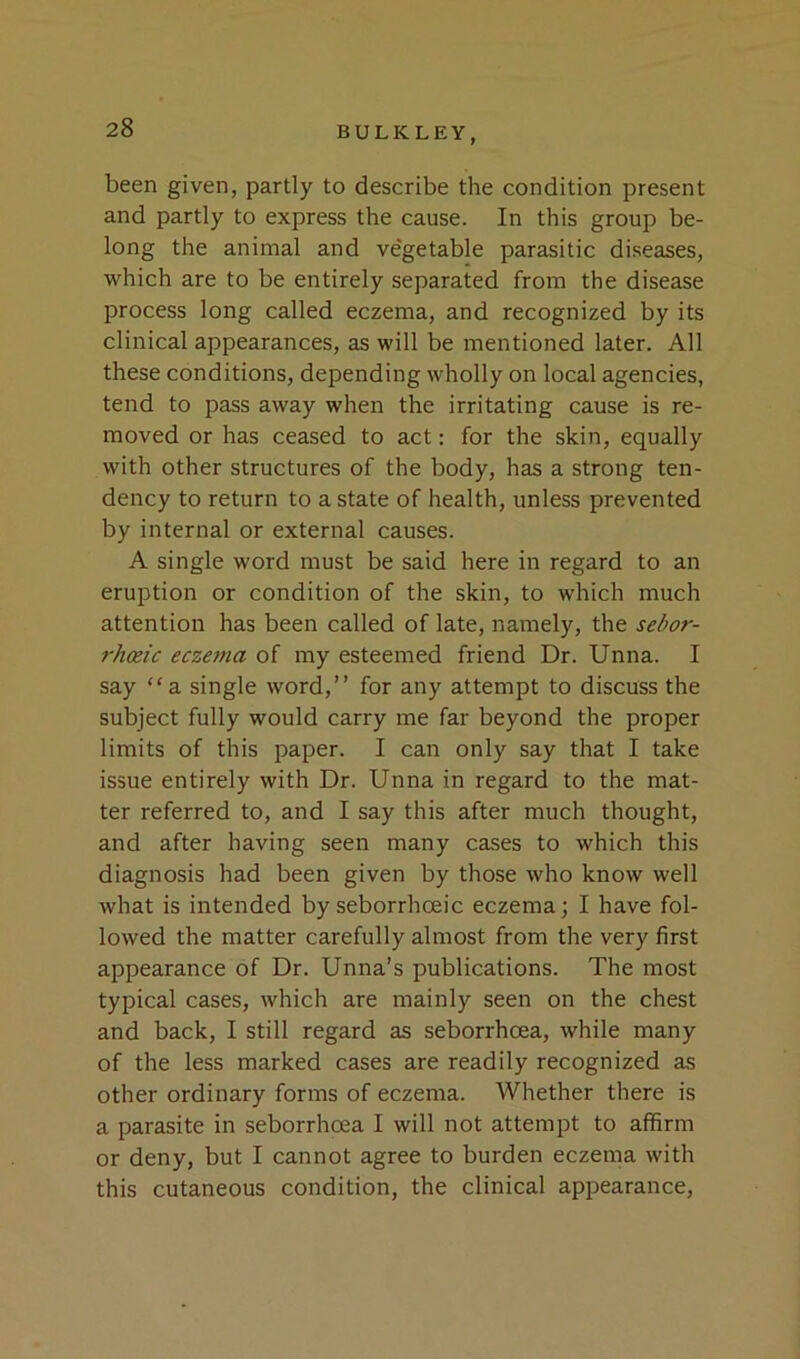 been given, partly to describe the condition present and partly to express the cause. In this group be- long the animal and vegetable parasitic diseases, which are to be entirely separated from the disease process long called eczema, and recognized by its clinical appearances, as will be mentioned later. All these conditions, depending wholly on local agencies, tend to pass away when the irritating cause is re- moved or has ceased to act: for the skin, equally with other structures of the body, has a strong ten- dency to return to a state of health, unless prevented by internal or external causes. A single word must be said here in regard to an eruption or condition of the skin, to which much attention has been called of late, namely, the sedor- rhoeic eczema of my esteemed friend Dr. Unna. I say “a. single word,” for any attempt to discuss the subject fully would carry me far beyond the proper limits of this paper. I can only say that I take issue entirely with Dr. Unna in regard to the mat- ter referred to, and I say this after much thought, and after having seen many cases to which this diagnosis had been given by those who know well what is intended by seborrhoeic eczema; I have fol- lowed the matter carefully almost from the very first appearance of Dr. Unna’s publications. The most typical cases, which are mainly seen on the chest and back, I still regard as seborrhoea, while many of the less marked cases are readily recognized as other ordinary forms of eczema. Whether there is a parasite in seborrhoea I will not attempt to affirm or deny, but I cannot agree to burden eczema with this cutaneous condition, the clinical appearance.