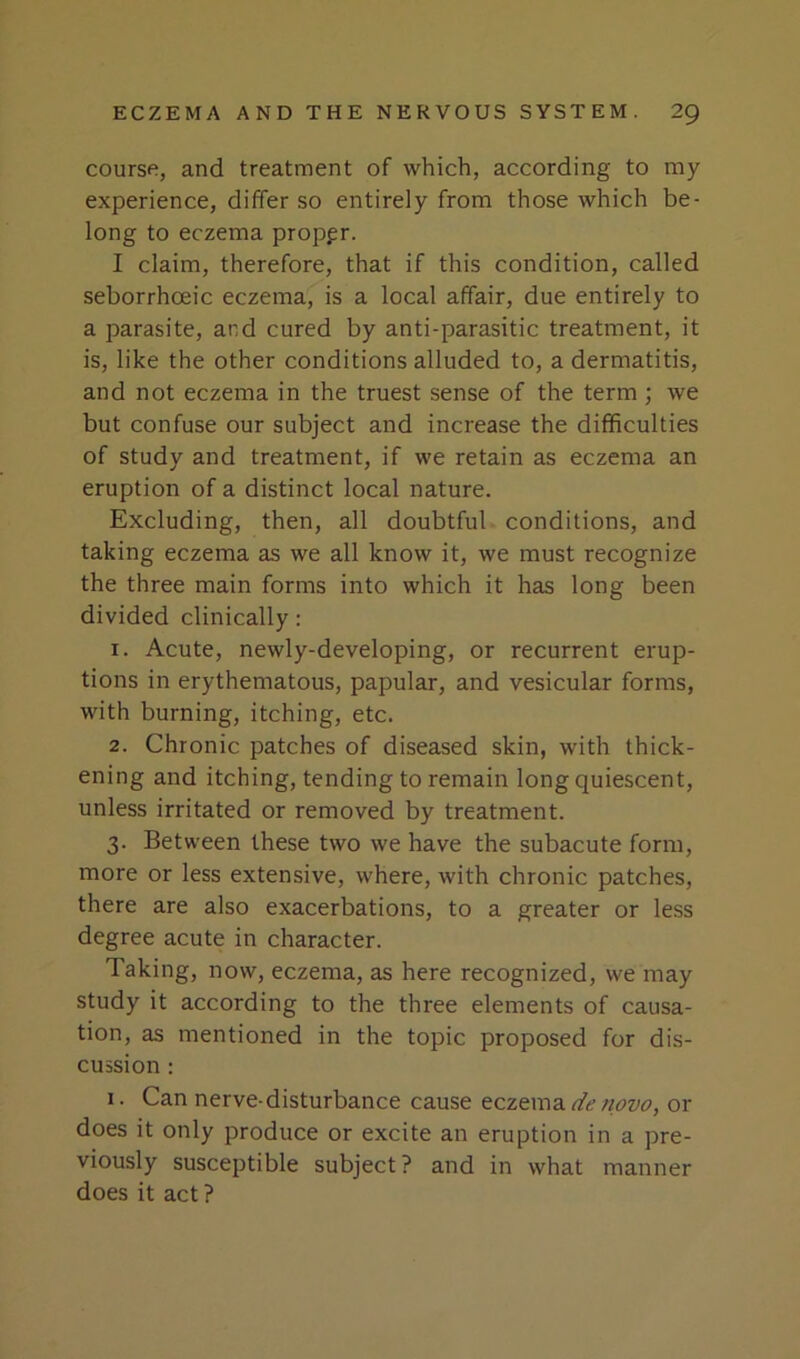 course, and treatment of which, according to my experience, differ so entirely from those which be- long to eczema proper. I claim, therefore, that if this condition, called seborrhoeic eczema, is a local affair, due entirely to a parasite, and cured by anti-parasitic treatment, it is, like the other conditions alluded to, a dermatitis, and not eczema in the truest sense of the term; we but confuse our subject and increase the difficulties of study and treatment, if we retain as eczema an eruption of a distinct local nature. Excluding, then, all doubtful conditions, and taking eczema as we all know it, we must recognize the three main forms into which it has long been divided clinically: 1. Acute, newly-developing, or recurrent erup- tions in erythematous, papular, and vesicular forms, with burning, itching, etc. 2. Chronic patches of diseased skin, with thick- ening and itching, tending to remain long quiescent, unless irritated or removed by treatment. 3. Between these two we have the subacute form, more or less extensive, where, with chronic patches, there are also exacerbations, to a greater or less degree acute in character. Taking, now, eczema, as here recognized, we may study it according to the three elements of causa- tion, as mentioned in the topic proposed for dis- cussion : 1. Can nerve-disturbance cause eczema de novo, or does it only produce or excite an eruption in a pre- viously susceptible subject ? and in what manner does it act ?