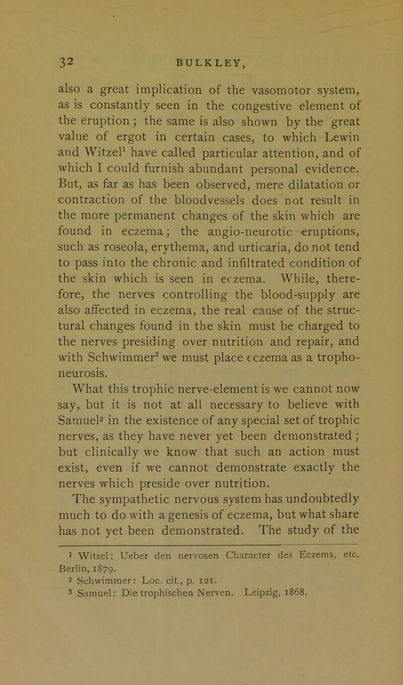 also a great implication of the vasomotor system, as is constantly seen in the congestive element of the eruption ; the same is also shown by the great value of ergot in certain cases, to which Lewin and WitzeP have called particular attention, and of which I could furnish abundant personal evidence. But, as far as has been observed, mere dilatation or contraction of the bloodvessels does not result in the more permanent changes of the skin which are found in eczema; the angio-neurotic eruptions, such as roseola, erythema, and urticaria, do not tend to pass into the chronic and infiltrated condition of the skin which is seen in eczema. While, there- fore, the nerves controlling the blood-supply are also affected in eczema, the real cause of the struc- tural changes found in the skin must be charged to the nerves presiding over nutrition and repair, and with Schwimmer^ we must place eczema as a tropho- neurosis. What this trophic nerve-element is we cannot now say, but it is not at all necessary to believe with Samuel® in the existence of any special set of trophic nerves, as they have never yet been demonstrated ; but clinically we know that such an action must exist, even if we cannot demonstrate exactly the nerves which preside over nutrition. The sympathetic nervous system has undoubtedly much to do with a genesis of eczema, but what share has not yet been demonstrated. The study of the * Witzel: Ueber den nervosen Character des Eczems, etc. Berlin, 1879. 2 Schwimmer: Loc. cit., p. 121. ® Samuel: Die trophischen Nerven. Leipzig, 1868.