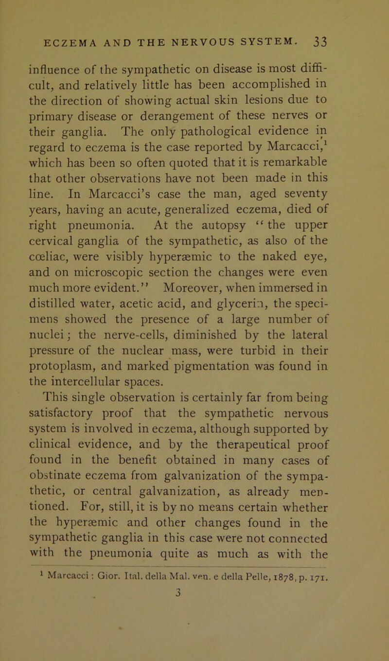 influence of the sympathetic on disease is most diffi- cult, and relatively little has been accomplished in the direction of showing actual skin lesions due to primary disease or derangement of these nerves or their ganglia. The only pathological evidence in regard to eczema is the case reported by Marcacci,' which has been so often quoted that it is remarkable that other observations have not been made in this line. In Marcacci’s case the man, aged seventy years, having an acute, generalized eczema, died of right pneumonia. At the autopsy “ the upper cervical ganglia of the sympathetic, as also of the coeliac, were visibly hyperaemic to the naked eye, and on microscopic section the changes were even much more evident. ’ ’ Moreover, when immersed in distilled water, acetic acid, and glycerin, the speci- mens showed the presence of a large number of nuclei; the nerve-cells, diminished by the lateral pressure of the nuclear mass, were turbid in their protoplasm, and marked pigmentation was found in the intercellular spaces. This single observation is certainly far from being satisfactory proof that the sympathetic nervous system is involved in eczema, although supported by clinical evidence, and by the therapeutical proof found in the benefit obtained in many cases of obstinate eczema from galvanization of the sympa- thetic, or central galvanization, as already men- tioned. For, still, it is by no means certain whether the hypersemic and other changes found in the sympathetic ganglia in this case were not connected with the pneumonia quite as much as with the * Marcacci; Gior. Ital. della Mai. ven. e della Pelle, 1878, p. 171. 3