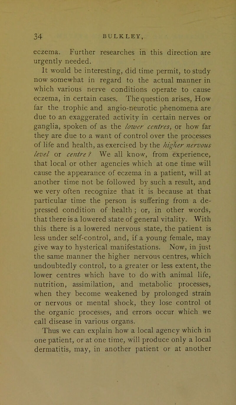 eczema. Further researches in this direction are urgently needed. It would be interesting, did time permit, to study now somewhat in regard to the actual manner in which various nerve conditions operate to cause eczema, in certain cases. The question arises. How far the trophic and angio-neurotic phenomena are due to an exaggerated activity in certain nerves or ganglia, spoken of as the loiver centres, or how far they are due to a want of control over the processes of life and health, as exercised by the higher nervous level or centre? We all know, from experience, that local or other agencies which at one time will cause the appearance of eczema in a patient, will at another time not be followed by such a result, and we very often recognize that it is because at that particular time the person is suffering from a de- pressed condition of health ; or, in other words, that there is a lowered state of general vitality. With this there is a lowered nervous state, the patient is less under self-control, and, if a young female, may give way to hysterical manifestations. Now, in just the same manner the higher nervous centres, which undoubtedly control, to a greater or less extent, the lower centres which have to do with animal life, nutrition, assimilation, and metabolic processes, when they become weakened by prolonged strain or nervous or mental shock, they lose control oi the organic processes, and errors occur which we call disease in various organs. Thus we can explain how a local agency which in one patient, or at one time, will produce only a local dermatitis, may, in another patient or at another